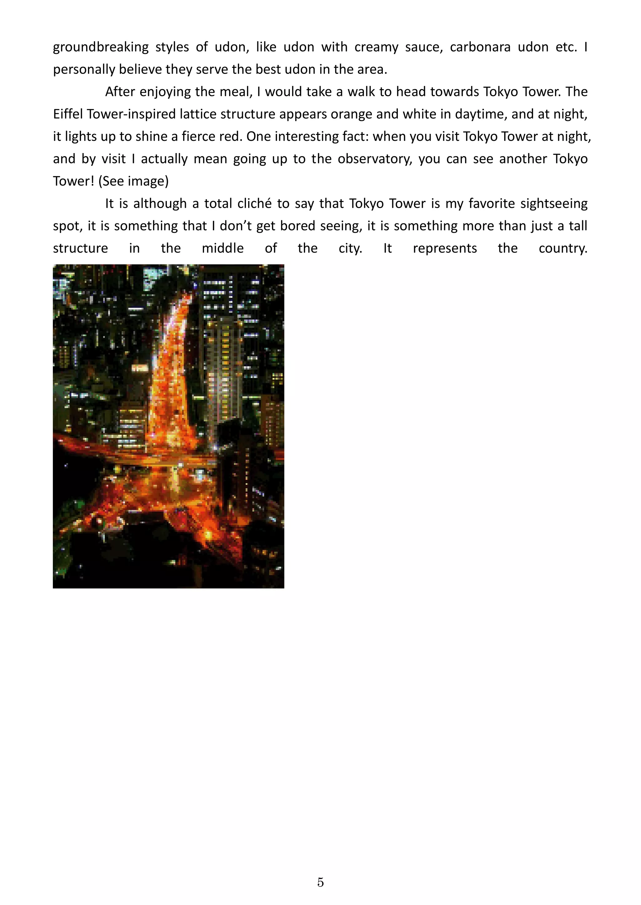 groundbreaking styles of udon, like udon with creamy sauce, carbonara udon etc. I
personally believe they serve the best udon in the area.
        After enjoying the meal, I would take a walk to head towards Tokyo Tower. The
Eiffel Tower-inspired lattice structure appears orange and white in daytime, and at night,
it lights up to shine a fierce red. One interesting fact: when you visit Tokyo Tower at night,
and by visit I actually mean going up to the observatory, you can see another Tokyo
Tower! (See image)
           It is although a total cliché to say that Tokyo Tower is my favorite sightseeing
spot, it is something that I don’t get bored seeing, it is something more than just a tall
structure in the middle of the city. It represents the country.




                                              5
 