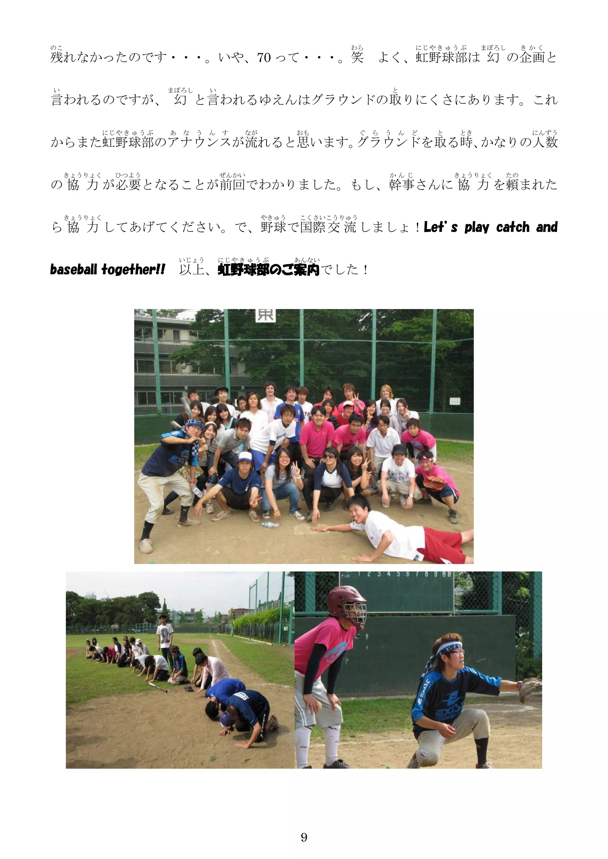 のこ                                                            わら                   にじ や き ゅ う ぶ   まぼろし    きかく
残れなかったのです・・・。いや、70 って・・・。笑                                             よく、虹野球部は 幻 の企画と

い                        まぼろし    い                                             と
言われるのですが、 幻 と言われるゆえんはグラウンドの取りにくさにあります。これ

          にじ や き ゅ う ぶ   あ な う ん す         なが          おも          ぐ   ら   う   ん   ど    と    とき            にんずう
からまた虹野球部のアナウンスが流れると思います。グラウンドを取る時、かなりの人数

    きょうりょく    ひつよう                   ぜんかい                                  かんじ              きょうりょく   たの
の 協 力 が必要となることが前回でわかりました。もし、幹事さんに 協 力 を頼まれた

     きょうりょく                                     やきゅう   こくさいこうりゅう
ら 協 力 してあげてください。で、野球で国際 交 流 しましょ！Let’s play catch and

                          いじょう       にじ や き ゅ う ぶ      あんない
baseball together!!       以上、虹野球部のご案内でした！




                                                        9
 