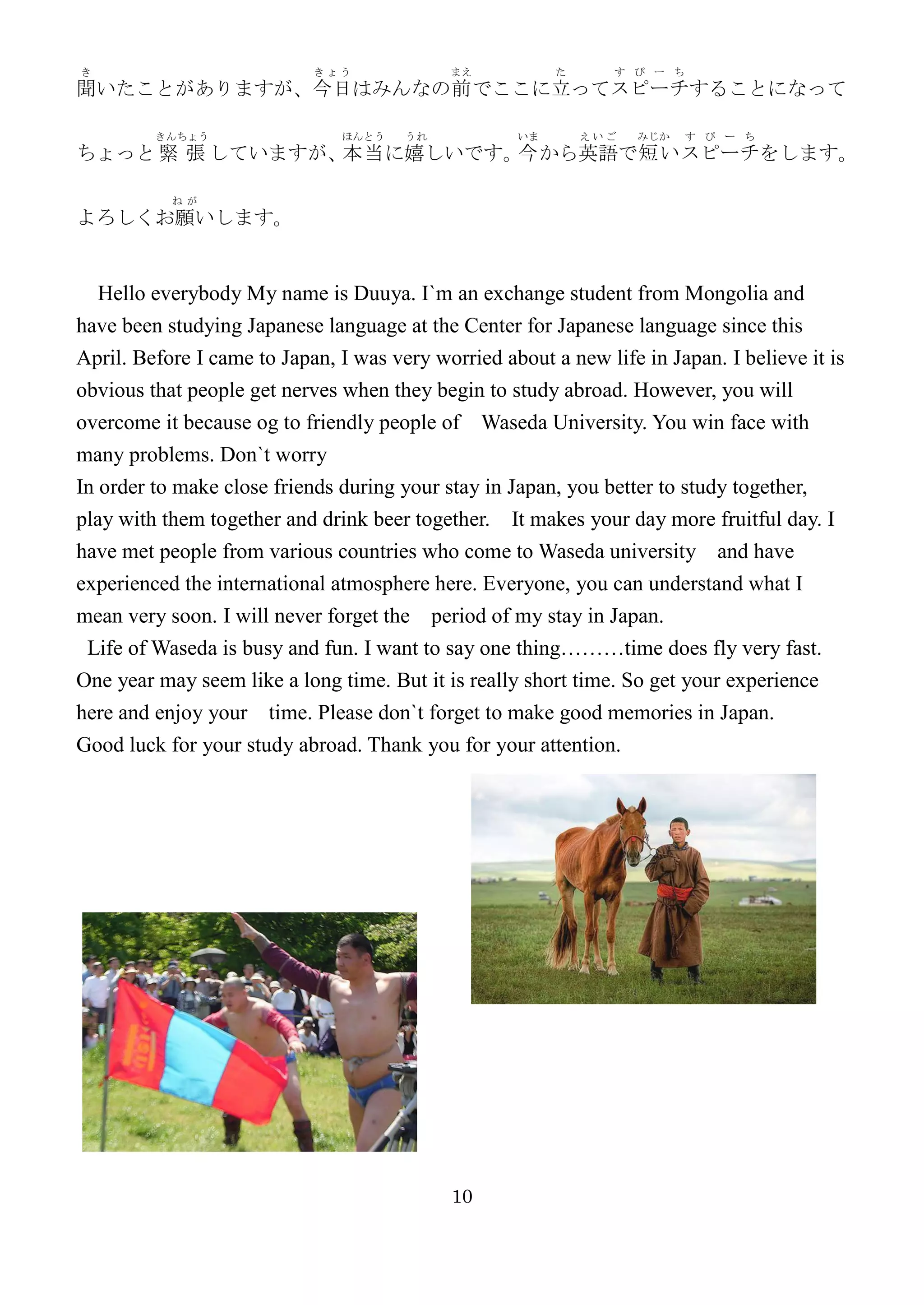 き                           きょう             まえ           た      す ぴ ー ち
聞いたことがありますが、今日はみんなの前 でここに立ってスピーチすることになって

         きんちょう                 ほんとう    うれ           いま       えいご   みじか    す ぴ ー ち
ちょっと 緊 張 していますが、本当 に嬉しいです。 から英語で短い スピーチをします。
                          今

           ねが
よろしくお願いします。


  Hello everybody My name is Duuya. I`m an exchange student from Mongolia and
have been studying Japanese language at the Center for Japanese language since this
April. Before I came to Japan, I was very worried about a new life in Japan. I believe it is
obvious that people get nerves when they begin to study abroad. However, you will
overcome it because og to friendly people of Waseda University. You win face with
many problems. Don`t worry
In order to make close friends during your stay in Japan, you better to study together,
play with them together and drink beer together. It makes your day more fruitful day. I
have met people from various countries who come to Waseda university and have
experienced the international atmosphere here. Everyone, you can understand what I
mean very soon. I will never forget the period of my stay in Japan.
 Life of Waseda is busy and fun. I want to say one thing………time does fly very fast.
One year may seem like a long time. But it is really short time. So get your experience
here and enjoy your time. Please don`t forget to make good memories in Japan.
Good luck for your study abroad. Thank you for your attention.




                                            10
 