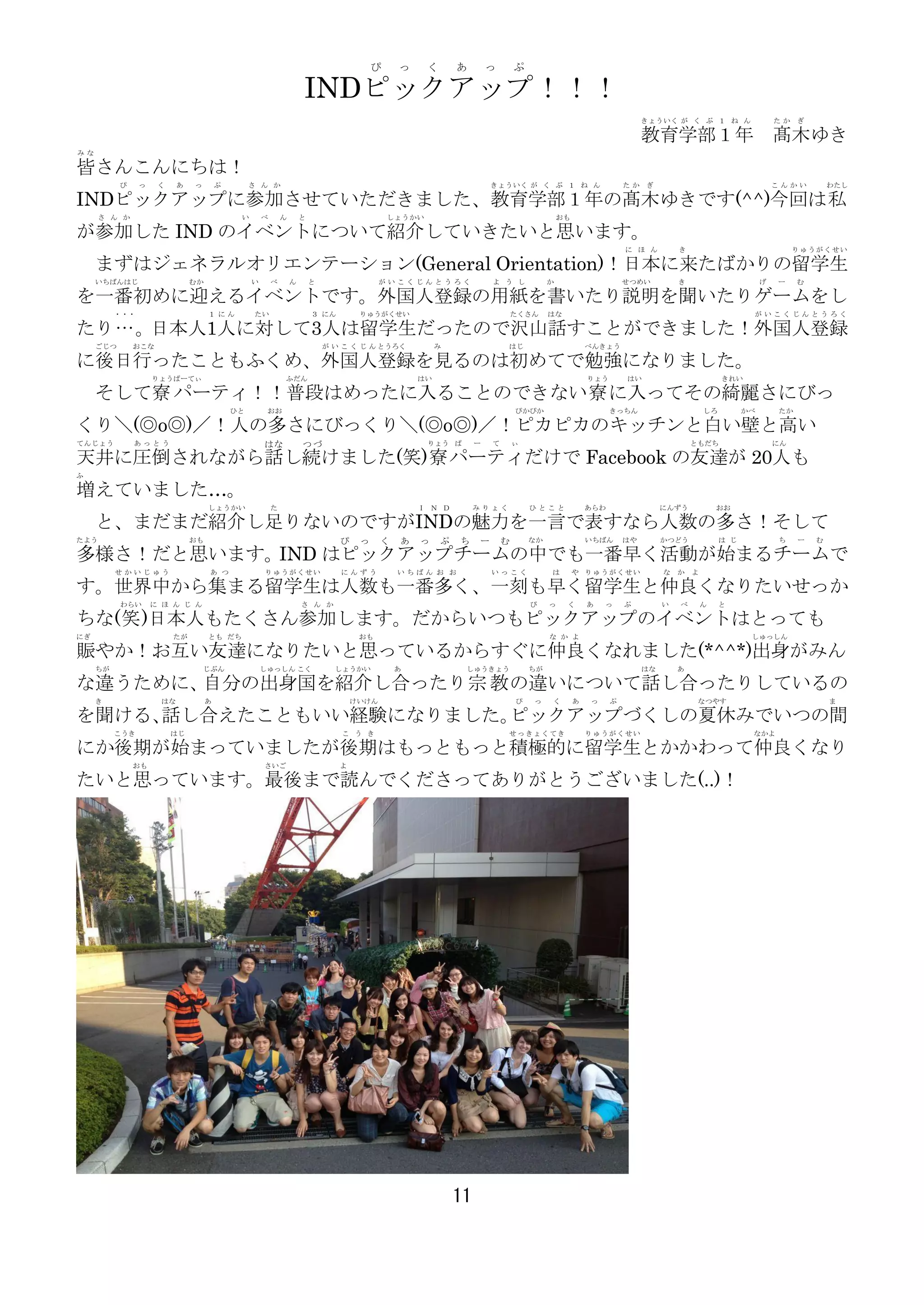 ぴ     っ     く       あ        っ       ぷ

                                                                    INDピックアップ！！！
                                                                                                                                                                  きょういく が く ぶ １ ね ん                    たか   ぎ

                                                                                                                                                                  教育学部１年 髙木ゆき
みな

皆さんこんにちは！
           ぴ    っ    く    あ   っ        ぷ        さ ん か                                                                きょういく が く ぶ １ ね ん                       たか   ぎ                                    こんかい         わたし

INDピックアップに参加させていただきました、教育学部１年の髙木ゆきです(^^)今回は私
     さ ん か                                  い       べ       ん       と                       しょうかい                                         おも

が参加した IND のイベントについて紹介していきたいと思います。
                                                                                                                                                             に ほ ん         き                                りゅうがくせい

     まずはジェネラルオリエンテーション(General Orientation)！日本に来たばかりの留学生
     いちばんはじ                   むか                い       べ       ん       と                 がいこくじんとうろく                 よ う し            か                      せつめい          き                       げ   ー    む

を一番初めに迎えるイベントです。外国人登録の用紙を書いたり説明を聞いたりゲームをし
          ・・・                      １にん           たい                     ３ にん        りゅうがくせい                                  たくさん     はな                                                       がいこくじんとうろく

たり… 。日本人1人に対して3人は留学生だったので沢山話すことができました！外国人登録
     ごじつ       おこな                                                          が い こ く じ ん とうろく           み                 はじ                        べんきょう

に後日行ったこともふくめ、外国人登録を見るのは初めてで勉強になりました。
                    りょうぱーてぃ                                 ふだん                                   はい                                               りょう       はい                         きれい

     そして寮 パーティ！！普段はめったに入ることのできない寮 に入ってその綺麗さにびっ
                                           ひと        おお                                                                      ぴかぴか                        きっちん                      しろ         かべ       たか

くり＼(◎o◎)／！人の多さにびっくり＼(◎o◎)／！ピカピカのキッチンと白い壁と高い
てんじょう          あっとう                                 はな              つづ                              りょう ぱ        ー   て       ぃ                                                 ともだち                    にん

天井に圧倒されながら話し続けました(笑)寮 パーティだけで Facebook の友達が 20人も
ふ

増えていました…。
                                   しょうかい                た                                         Ｉ Ｎ Ｄ          みりょく            ひとこと              あらわ                 にんずう            おお

     と、まだまだ紹介し足りないのですがINDの魅力を一言で表すなら人数の多さ！そして
たよう                           おも                                               ぴ    っ     く   あ   っ     ぷ   ち    ー       む       なか                いちばん      はや        かつどう             は じ            ち    ー   む

多様さ！だと思います。IND はピックアップチームの中でも一番早く活動が始まるチームで
          せかいじゅう                   あ つ              りゅうがくせい                    にんずう           いちばん お お               いっこく             は        や りゅうがくせい               な   か   よ

す。世界中から集まる留学生は人数も一番多く、一刻も早く留学生と仲良くなりたいせっか
           わらい      に ほ ん じ ん                                       さ ん か                                                        ぴ    っ    く       あ   っ     ぷ         い   べ       ん    と

ちな(笑 )日本人もたくさん参加します。だからいつもピックアップのイベントはとっても
にぎ                       たが        とも だち                                            おも                                                な か よ                                                    しゅっしん

賑やか！お互い友達になりたいと思っているからすぐに仲良くなれました(*^^*)出身がみん
     ちが                           じぶん               しゅっしん こく                  しょうかい           あ              しゅうきょう              ちが                               はな       あ

な違うために、自分の出身国を紹介し合ったり 宗 教 の違いについて話し合ったりしているの
     き               はな            あ                                               けいけん                                      ぴ   っ    く        あ   っ     ぷ                      なつやす                                ま

を聞ける、話し合えたこともいい経験になりました。ピックアップづくしの夏休みでいつの間
          こうき            はじ                                                    こ う き                                     せっきょくてき                   りゅうがくせい                                     なかよ

にか後期が始まっていましたが後期はもっともっと積極的に留学生とかかわって仲良くなり
               おも                                   さいご                        よ

たいと思っています。最後まで読んでくださってありがとうございました(..)！




                                                                                                            11
 