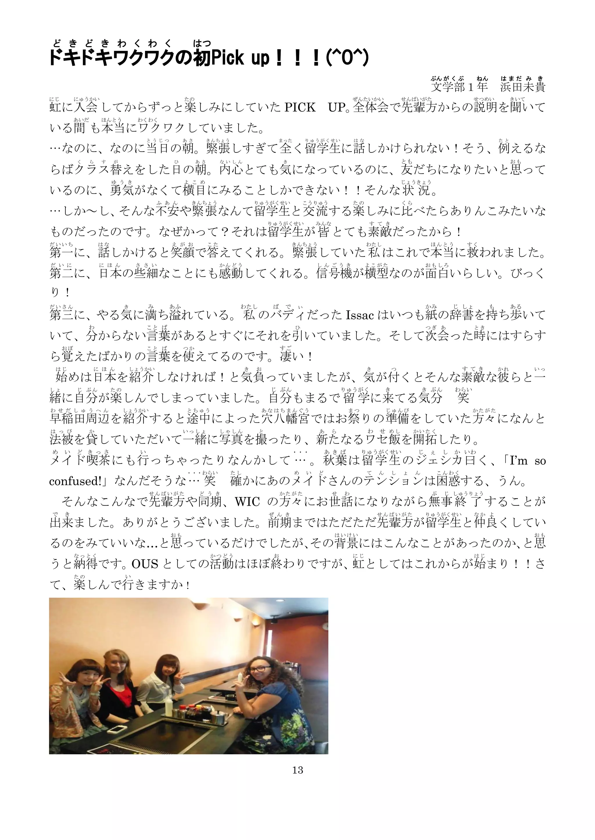 ど き ど き わ く わ く                                      はつ
ドキドキワクワクの初Pick up！！！(^O^)
                                                                                                                                                  ぶん が く ぶ        ねん       はまだ み      き
                                                                                                                                                  文学部１年                    浜田未貴
にじ        にゅうかい                                    たの                                                              ぜんたいかい               せんぱいがた                   せつめい           きいて
虹に入会 してからずっと楽しみにしていた PICK UP。全体会で先輩方からの説明を聞いて
          あいだ       ほんとう          わくわく
いる間 も本当にワクワクしていました。
                                       とうじつ        あさ        きんちょう                  まった          りゅうがくせい           はな                                                      たと

…なのに、なのに当日の朝。緊張しすぎて全 く留学生に話しかけられない！そう、例えるな
          く     ら   す    が                     ひ        あさ        ないしん                 き                                                とも                                      おも
らばクラス替えをした日の朝。内心とても気になっているのに、友だちになりたいと思って
                         ゆ う き                     よ こ め                                                                                じょうきょう
いるのに、勇気がなくて横目にみることしかできない！！そんな 状 況 。
                                           ふ あ ん    きんちょう                     りゅうがくせい           こうりゅう              たの                   くら
…しか～し、そんな不安や緊張 なんて留学生と交流 する楽しみに比べたらありんこみたいな
                                                                                  りゅうがくせい            みんな                す て き
ものだったのです。なぜかって？それは留学生が 皆 とても素敵だったから！
だいいち                はな                        え が お          こた                             きんちょう                       わたし                       ほんとう       すく
第一に、話しかけると笑顔で答えてくれる。緊張 していた 私 はこれで本当に救われました。
だ い に               に ほ ん         さ さ い                           かんどう                               しんごうき              よこがた                     おもしろ
第二に、日本の些細なことにも感動してくれる。信号機が横型なのが面白いらしい。びっく
り！
だいさん                          き        み      あふ                      わたし          ば    で    ぃ                                                   かみ        じ しょ        も        ある
第三に、やる気に満ち溢れている。私 のバディだった Issac はいつも紙の辞書を持ち歩いて
               わ                       こと ば                                                 ひ                                                    つぎ あ             とき
いて、分からない言葉があるとすぐにそれを引いていました。そして次会った時にはすらす
     おぼ                                こと ば        つか                                  すご
ら覚えたばかりの言葉を使えてるのです。凄い！
 はじ             に ほ ん          しょうかい                                      き   お                                         き           つ                        す てき          かれ         いっ
 始めは日本を紹介 しなければ！と気負っていましたが、気が付くとそんな素敵な彼らと一
しょ        じ ぶん           たの                                                       じ ぶん                         りゅうがく            き                き ぶん      わらい
緒に自分が楽しんでしまっていました。自分もまるで 留 学に来てる気分                                                                                                                         笑
わ せ だ し ゅ う へ ん               しょうかい                とちゅう                        あな はちまんぐう                        まつ              じゅんび                             かたがた
早稲田周辺を紹介 すると途中によった穴 八幡宮ではお祭りの準備をしていた方々になんと
は っ ぴ          か                                   いっしょ           しゃしん        と                      あ    ら             わ   せ めし             かいたく
法被を貸していただいて一緒に写真を撮ったり、新たなるワセ飯を開拓したり。
め    い    ど き っさ                   い                                                        ・・・          あ きば        りゅうがくせい                 じ    ぇ    し   か いわ
メイド 喫茶 にも行 っちゃったりなんかして … 。秋葉 は 留 学 生 のジェシカ 曰 く、「I’m so
                                                   ・・・わらい            たし                     め    い   ど                  て   ん       し   ょ    ん        こんわく
confused!」なんだそうな … 笑                                                 確かにあのメイドさんのテンションは困惑する、うん。
                                       せんぱいがた           ど う き                          かたがた                せ   わ                                  ぶ     じ しゅうりょう
     そんなこんなで先輩方や同期、WIC の方々にお世話 になりながら無事 終 了 することが
で    き                                                                            ぜ ん き                                     せんぱいがた               りゅうがくせい          なか よ
出来ました。ありがとうございました。前期まではただただ先輩方が留学生と仲良くしてい
                                              おも                                                           はいけい                                                                       おも
るのをみていいな…と思っているだけでしたが、その背景にはこんなことがあったのか、と思
          なっとく                                               かつどう                  お                               にじ                                             はじ
うと納得です。OUS としての活動はほぼ終わりですが、 としてはこれからが始まり！！さ
                           虹
          たの                  い
て、楽しんで行きますか！




                                                                                            13
 