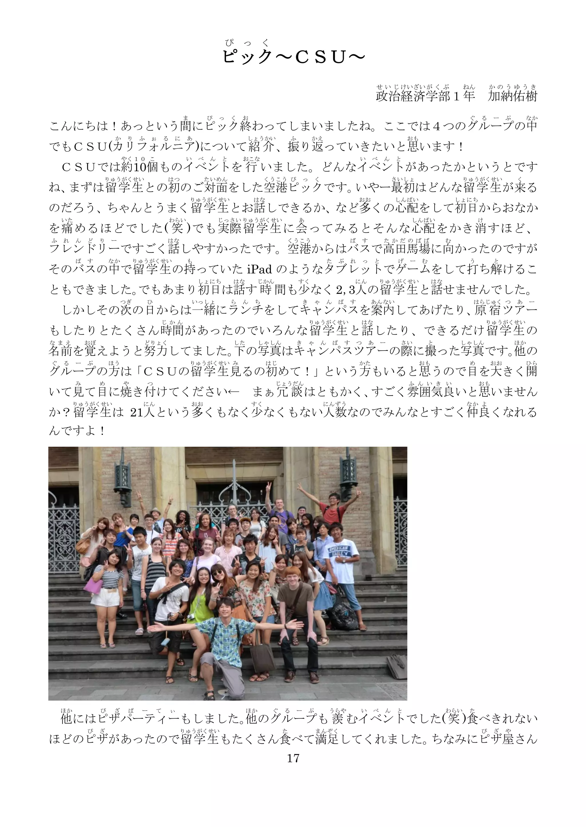 ぴ っ く
                                                                    ピック～ＣＳＵ～
                                                                                                                                                      せ い じ けいざい が く ぶ                 ねん       かのうゆうき
                                                                                                                                                      政治経済学部１年 加納佑樹
                                                      ま        ぴ    っ   く   お                                                                                                           ぐ   る    ー    ぷ       なか
こんにちは！あっという間にピック終わってしまいましたね。ここでは４つのグループの中
                       か    り    ふ   ぉ       る    に    あ                     しょうかい            ふ           かえ                                                       おも
でもＣＳＵ(カリフォルニア)について紹 介 、振り返っていきたいと思います！
                           やく １ ０ こ                    い   べ    ん   と       おこな                                                           い       べ       ん   と
    ＣＳＵでは約10個ものイベントを 行 いました。どんなイベントがあったかというとです
                  りゅうがくせい                    はつ                たい めん                 くうこう ぴ           っ       く                                               さいしょ                    りゅうがくせい             く
ね、まずは留 学 生 との初のご対面をした空港ピックです。いやー最初はどんな留 学 生 が来る
                                                          りゅうがくせい               はな                                                        おお                  しんぱい                   しょにち
のだろう、ちゃんとうまく留 学 生 とお話しできるか、など多くの心配をして初日からおなか
    いた                                           わらい                じっさい りゅうがくせい                  あ                                                                しんぱい                     け
を痛 めるほどでした( 笑 )でも実際 留 学 生 に会 ってみるとそんな心配 をかき消 すほど、
ふ   れ    ん   ど    り   ー                      はな                                           くうこう                                        ば       す           た かだの ばば               む
フレンドリーですごく話しやすかったです。空港からはバスで高田馬場に向かったのですが
         ば   す        なか        りゅうがくせい                も                                                              た       ぶ       れ       っ       と        げ   ー    む               う        と
そのバスの中で留 学 生 の持っていた iPad のようなタブレットでゲームをして打ち解けるこ
                                                           しょにち         はな       じかん              すく                                  にん              りゅうがくせい               はな
ともできました。でもあまり初日は話す 時 間も少なく 2， の留 学 生 と話せませんでした。
                            3人
                           つぎ        ひ                    いっしょ          ら   ん   ち                     き       ゃ       ん       ぱ       す           あんない                                  はらじゅく つ           あ    ー
    しかしその次の日からは一緒にランチをしてキャンパスを案内してあげたり、 宿 ツアー
                                       原
                                         じ かん                                                             りゅうがくせい                         はな                                                    りゅうがくせい
もしたりとたくさん時間があったのでいろんな 留 学 生 と話 したり、できるだけ 留 学 生 の
な まえ         おぼ                   どりょく                                  した        しゃしん            き       ゃ       ん       ぱ       す       つ       あ   ー        さい        と           しゃ しん                ほか
名前を覚えようと努力してました。 の写真はキャンパスツアーの際に撮った写真です。 の
                下                       他
ぐ   る    ー   ぷ        ほう                                  りゅうがくせい み                  はじ                                                   かた                           おも               め        おお           ひら
グループの方は「ＣＳＵの留 学 生 見るの初めて！」という方もいると思うので目を大きく開
         み        め        や         つ                                                 じょうだん                                                                       ふ ん い き い                おも
いて見て目に焼き付けてください←                                                                まぁ冗 談 はともかく、すごく雰囲気良いと思いません
         りゅうがくせい                  にん                      おお                    すく                                にんずう                                                                 なか よ
か？留 学 生 は 21人という多くもなく少なくもない人数なのでみんなとすごく仲良くなれる
んですよ！




    ほか            ぴ    ざ    ぱ    ー       て       ぃ                           ほか       ぐ   る       ー       ぷ           うらや                 い       べ       ん   と                  わらい    た
    他にはピザパーティーもしました。 のグループも 羨 むイベントでした( 笑 )食べきれない
                    他
             ぴ    ざ                                  りゅうがくせい                              た                   まん ぞく                                                                         ぴ    ざ    や
ほどのピザがあったので留 学 生 もたくさん食べて満足してくれました。ちなみにピザ屋さん
                                                                                          17
 