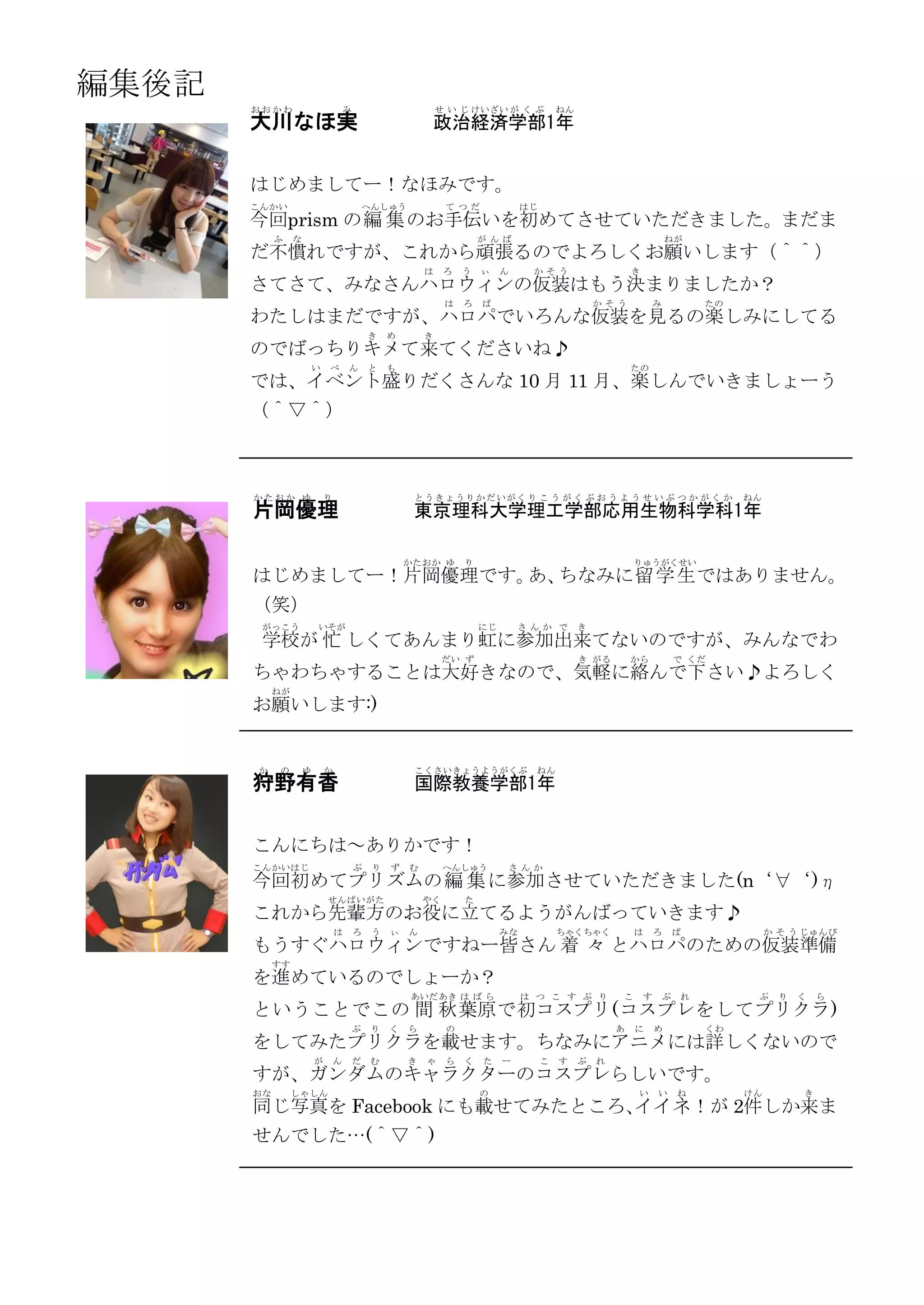 編集後記
       おおかわ                          み                        せ い じ けいざい が く ぶ            ねん
       大川なほ実                                               政治経済学部1年


       はじめましてー！なほみです。
       こんかい                                  へんしゅう             て つだ              はじ
       今回prism の編 集 のお手伝いを初めてさせていただきました。まだま
            ふ    な                                                     が んば                                            ねが
       だ不慣れですが、これから頑張るのでよろしくお願いします（＾＾）
                                                          は    ろ   う   ぃ    ん     か そう                     き
       さてさて、みなさんハロウィンの仮装はもう決まりましたか？
                                                               は   ろ   ぱ                           か そう            み           たの
       わたしはまだですが、ハロパでいろんな仮装を見るの楽しみにしてる
                                             き    め       き
       のでばっちりキメて来てくださいね♪
                         い   べ       ん       と    も                                                        たの
       では、イベント盛りだくさんな 10 月 11 月、楽しんでいきましょーう
       （＾▽＾）



       かたおか ゆ                り                         とうきょうりかだいがく り こ う が く ぶ お う よ う せ い ぶ つ か が く か                              ねん
       片岡優理                                            東京理科大学理工学部応用生物科学科1年

                                                      かたおか ゆ       り                                       りゅうがくせい
       はじめましてー！片岡優理です。 ちなみに留 学 生 ではありません。
                      あ、
       （笑）
        がっこう             いそが                                           にじ       さ んか で         き
        学校が 忙 しくてあんまり虹に参加出来てないのですが、みんなでわ
                                                               だい ず                            き がる        から              で くだ
       ちゃわちゃすることは大好きなので、気軽に絡んで下さい♪よろしく
            ねが
       お願いします:)


       か    の        ゆ       か                         こくさいきょうようがくぶ                ねん
       狩野有香                                            国際教養学部1年


       こんにちは～ありかです！
       こんかい はじ                           ぷ    り   ず   む        へんしゅう        さ んか
       今回初めてプリズムの 編 集 に参加させていただきました(n‘∀‘)η
                             せん ぱい がた                     やく       た
       これから先輩方のお役に立てるようがんばっていきます♪
                                 は       ろ    う   ぃ   ん                     みな            ちゃくちゃく           は       ろ       ぱ             か そ う じゅんび
       もうすぐハロウィンですねー皆さん 着 々 とハロパのための仮装準備
            すす
       を進めているのでしょーか？
                                                      あいだ あき は ば ら               は つ こ す ぷ り           こ       す       ぷ   れ         ぷ     り   く   ら
       ということでこの 間 秋 葉原 で初コスプリ (コスプレ をしてプリクラ )
                                         ぷ    り   く   ら        の                                       あ   に       め           くわ
       をしてみたプリクラを載せます。ちなみにアニメには詳しくないので
                         が       ん       だ    む       き   ゃ    ら   く   た    ー         こ   す    ぷ   れ
       すが、ガンダムのキャラクターのコスプレらしいです。
       おな        しゃ しん                                                 の                                   い       い       ね        けん         き
       同じ写真を Facebook にも載せてみたところ、
                                イイネ！が 2件しか来ま
       せんでした…(＾▽＾)
 