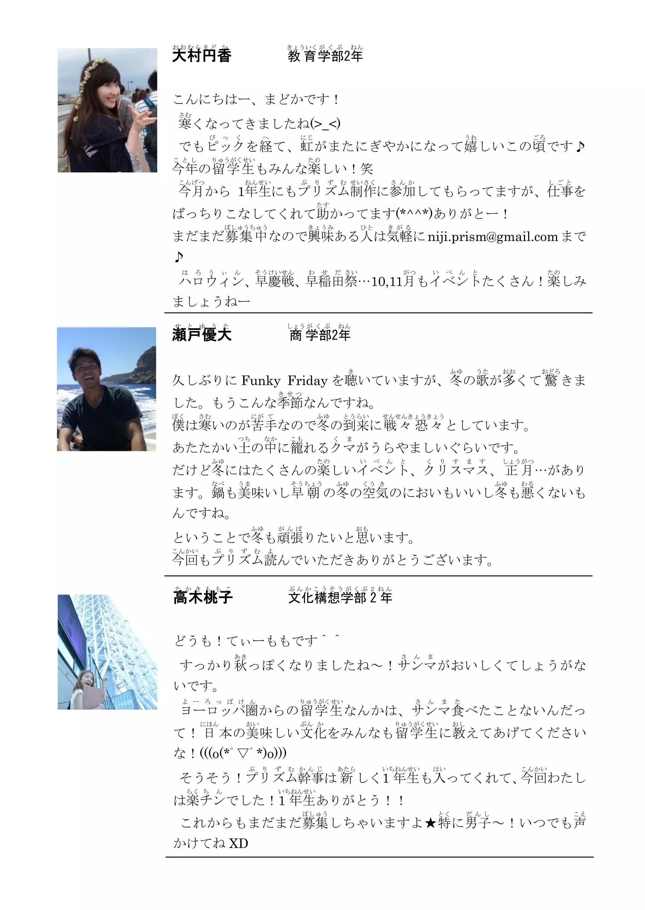 おおむらまど か                                       きょういく が く ぶ         ねん
大村円香                                           教 育 学部2年


こんにちはー、まどかです！
 さむ
 寒くなってきましたね(>_<)
            ぴ       っ     く           へ          にじ                                                           うれ              ごろ
でもピックを経 て、虹 がまたにぎやかになって嬉 しいこの頃 です♪
こ とし        りゅうがくせい                                  たの
今年の留 学 生 もみんな楽しい！笑
 こんげつ                         ねんせい               ぷ    り   ず       む せいさく         さ んか                                               し ごと
 今月から 1年生にもプリズム制作に参加してもらってますが、仕事を
                                                         たす
ばっちりこなしてくれて助かってます(*^^*)ありがとー！
                    ぼしゅうちゅう                          きょうみ              ひと       き がる
まだまだ募 集 中 なので興味ある人は気軽に niji.prism@gmail.com まで
♪
 は    ろ   う       ぃ       ん        そうけいせん            わ    せ   だ さい                   がつ          い   べ    ん    と                    たの
 ハロウィン、早慶戦、早稲田祭…10,11月もイベントたくさん！楽しみ
ましょうねー
せ と ゆ う た                                      しょう が く ぶ      ねん
瀬戸優大                                           商 学部2年

                                                                   き                                     ふゆ       うた    おお        おどろ
久しぶりに Funky Friday を聴いていますが、冬の歌が多くて 驚 きま
                                            き せつ
した。もうこんな季節なんですね。
ぼく     さむ                         にが て                   ふゆ       とうらい          せんせんきょうきょう
僕は寒いのが苦手なので冬の到来に戦 々 恐 々 としています。
                          つち           なか      こも             く    ま
あたたかい土の中に籠れるクマがうらやましいぐらいです。
            ふゆ                                           たの            い    べ   ん   と        く       り   す    ま    す    しょうがつ
だけど冬にはたくさんの楽しいイベント、クリスマス、 正 月…があり
            なべ            うま                   そう ちょう         ふゆ        くう き                                           ふゆ    わる
ます。鍋も美味いし早 朝 の冬の空気のにおいもいいし冬も悪くないも
んですね。
                                  ふゆ        が んば                       おも
ということで冬も頑張りたいと思います。
こんかい          ぷ       り       ず   む    よ
今回もプリズム読んでいただきありがとうございます。

た か き も も こ                                    ぶんかこうそうがくぶ 2 ねん
高木桃子                                           文化構想学部 2 年


どうも！てぃーももです＾＾
                          あき                                                         さ   ん   ま
 すっかり秋 っぽくなりましたね～！サンマがおいしくてしょうがな
いです。
 よ ー ろ っ ぱ け ん                                   りゅうがくせい                                 さ   ん       ま   た
 ヨーロッパ圏からの留 学 生 なんかは、サンマ食 べたことないんだっ
       にほん                    おい                 ぶん か                               りゅうがくせい              おし
て！ 日 本の美味しい文 化をみんなも留 学 生 に教 えてあげてください
な！(((o(*ﾟ▽ﾟ*)o)))
                                  ぷ   り    ず   む か んじ         あたら               いちねんせい           はい                          こんかい
 そうそう！プリズム幹事は 新 しく1 年生も入ってくれて、今回わたし
     らく ち       ん                           いちねんせい
は楽チンでした！1 年生ありがとう！！
                                                   ぼしゅう                                          とく           だ んし                         こえ
 これからもまだまだ募集しちゃいますよ★特 に男子 ～！いつでも声
かけてね XD
 