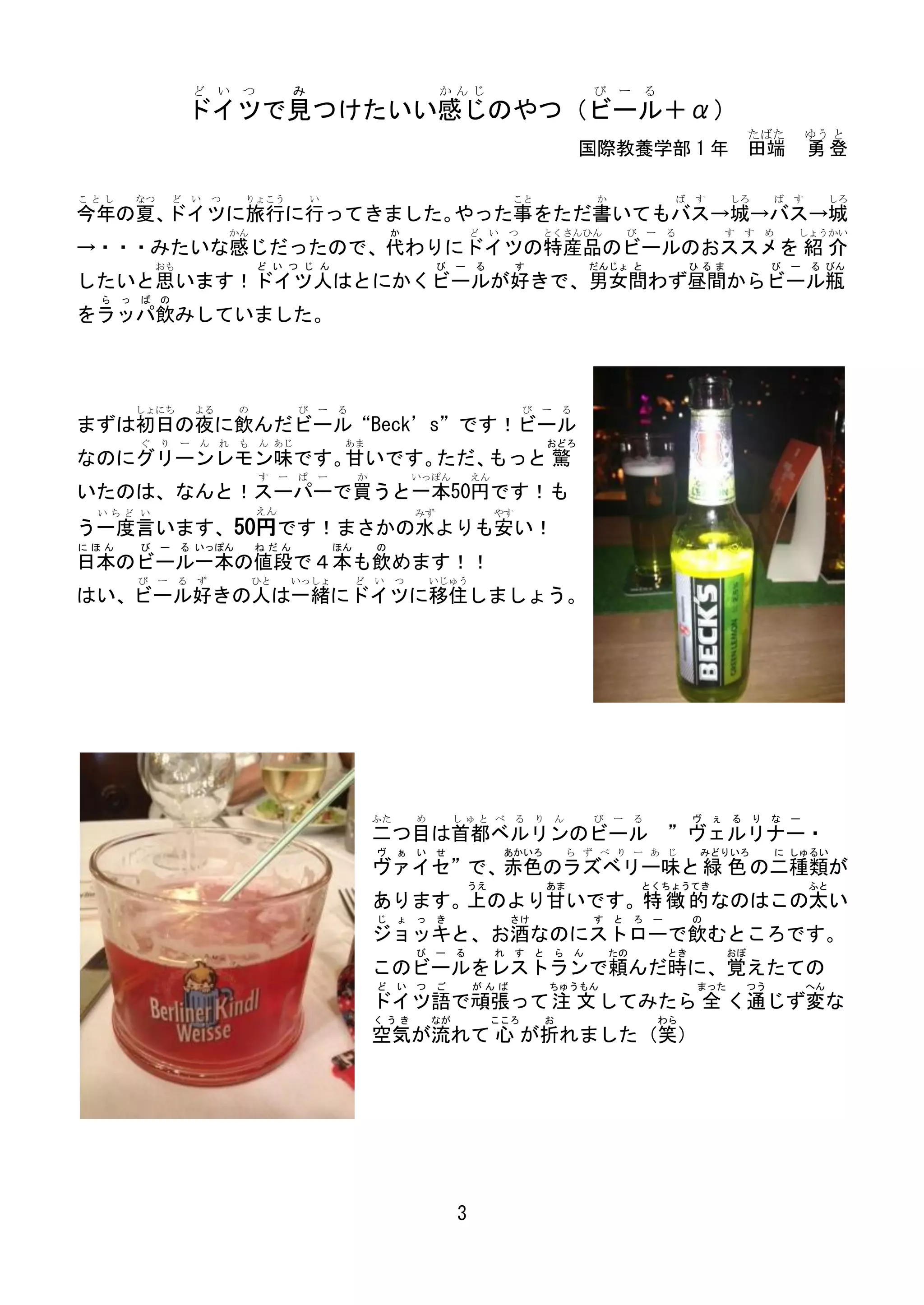 ど い    つ         み                             かんじ                                      び ー          る
                ドイツで見つけたいい感じのやつ（ビール＋α）
                                                                                                                                         たばた          ゆう と
                                                                                                    国際教養学部 1 年 田端                                     勇登

ことし   なつ    ど   い つ    りょこう          い                                          こと                      か                 ば   す     しろ        ば   す        しろ
今年の夏、ドイツに旅行に行ってきました。やった事をただ書いてもバス→城→バス→城
                      かん                              か                ど   い    つ       とくさんひん                  び    ー   る        す   す   め       しょうかい
→・・・みたいな感じだったので、代わりにドイツの特産品のビールのおススメを 紹 介
           おも              ど い つ じ ん                           び ー     る         す                      だんじょ と                ひるま             び   ー   る びん
したいと思います！ドイツ人はとにかくビールが好きで、男女問わず昼間からビール瓶
 ら っ ぱ の
をラッパ飲みしていました。



      しょにち      よる    の          び ー る                                              び   ー       る
まずは初日の夜に飲んだビール“Beck’s”です！ビール
      ぐ り ー ん れ も ん あじ                    あま                                                おどろ
なのにグリーンレモン味です。 いです。
              甘    ただ、もっと 驚
                           す ー ぱ ー            か           いっぽん         えん
いたのは、なんと！スーパーで買うと一本50円です！も
 いちど い                     えん                             みず                やす
う一度言います、50円です！まさかの水よりも安い！
にほん   び    ー る いっぽん        ねだん           ほん       の
日本のビール一本の値段で４本も飲めます！！
      び    ー る ず           ひと   いっしょ          ど い つ           いじゅう
はい、ビール好きの人は一緒にドイツに移住しましょう。




                                                  ふた      め        しゅと べ         る      り   ん           び   ー    る            ヴ ぇ る り な ー
                                                  二つ目は首都ベルリンのビール ”ヴェルリナー・
                                                  ヴ ぁ い せ                      あかいろ             ら ず べ り ー あ じ                 みどりいろ           に しゅるい
                                                  ヴァイセ”で、赤色のラズベリー味と 緑 色 の二種類が
                                                                     うえ                     あま                      とくちょうてき                           ふと
                                                  あります。上のより甘いです。特 徴 的 なのはこの太い
                                                  じ ょ っ き                       さけ                      す   と    ろ   ー        の
                                                  ジョッキと、お酒なのにストローで飲むところです。
                                                          び ー る             れ    す      と   ら       ん       たの           とき         おぼ
                                                  このビールをレストランで頼んだ時に、覚えたての
                                                  ど い つ ご              がんば                  ちゅうもん                             まった        つう           へん
                                                  ドイツ語で頑張って 注 文 してみたら 全 く通じず変な
                                                  くうき         なが            こころ             お                            わら
                                                  空気が流れて 心 が折れました（笑）




                                                                   3
 