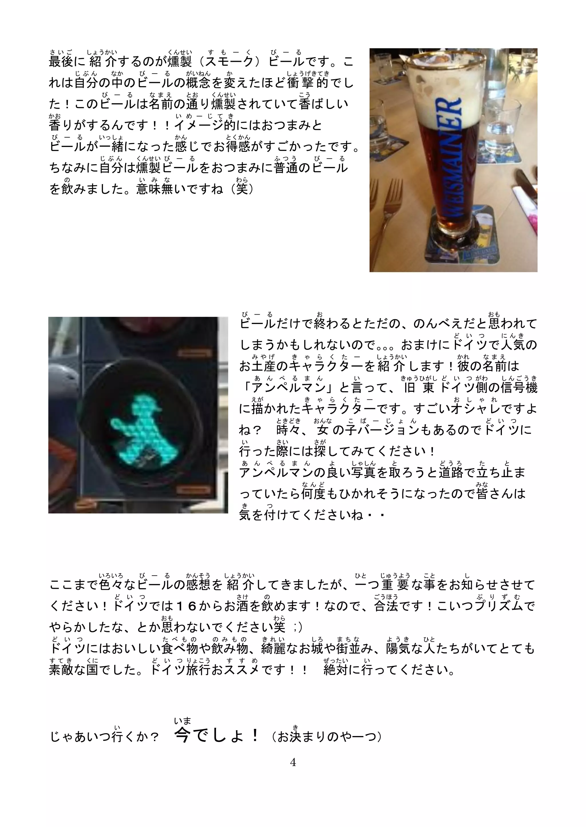 さいご        しょうかい                くんせい       す も ー く           び ー る
最後に 紹 介するのが燻製（スモーク）ビールです。こ
         じぶん     なか     び   ー る       がいねん     か                  しょうげきてき
れは自分の中のビールの概念を変えたほど衝 撃 的 でし
                び ー る       なまえ       とお     くんせい                         こう
た！このビールは名前の通り燻製されていて香ばしい
かお                                   い め ー じ て き
香りがするんです！！イメージ的にはおつまみと
び    ー る        いっしょ                 かん        とくかん
ビールが一緒になった感じでお得感がすごかったです。
                じぶん     くんせい び ー る                               ふつう           び    ー   る
ちなみに自分は燻製ビールをおつまみに普通のビール
     の                  い   み   な                  わら
を飲みました。意味無いですね（笑）




                                                    び ー る                      お                                                        おも
                                                    ビールだけで終わるとただの、のんべえだと思われて
                                                                                                                           ど    い   つ        にんき
                                                    しまうかもしれないので。。おまけにドイツで人気の
                                                                。
                                                        みやげ           き ゃ ら く た ー                   しょうかい                   かれ          なまえ
                                                    お土産のキャラクターを 紹 介 します！彼の名前は
                                                        あ ん ぺ る ま ん                         い                きゅうひがし ど      い    つ がわ         しんごうき
                                                    「アンペルマン」と言って、 旧 東 ドイツ側の信号機
                                                        えが                き ゃ ら く た ー                                      お    し   ゃ    れ
                                                    に描かれたキャラクターです。すごいオシャレですよ
                                                                 ときどき          おんな          こ ば     ー   じ    ょ   ん                      ど    い   つ
                                                    ね？ 時々、 女 の子バージョンもあるのでドイツに
                                                    い            さい            さが
                                                    行った際には探してみてください！
                                                    あ ん ぺ る ま ん                     よ       しゃしん         と                どうろ       た        と
                                                    アンペルマンの良い写真を取ろうと道路で立ち止ま
                                                                          なんど                                                       みな
                                                    っていたら何度もひかれそうになったので皆さんは
                                                    き        つ
                                                    気を付けてくださいね・・



                いろいろ    び   ー る       かんそう     しょうかい                                         ひと         じゅうよう        こと         し
ここまで色々なビールの感想を 紹 介してきましたが、一つ 重 要 な事をお知らせさせて
                  ど い つ                            さけ        の                                      ごうほう                            ぷ    り   ず   む
ください！ドイツでは１６からお酒を飲めます！なので、合法です！こいつプリズムで
                                おも                               わら
やらかしたな、とか思わないでください笑 ;)
ど    い つ                        た べ も の      の み も の     きれい               しろ           まちな              ようき         ひと
ドイツにはおいしい食べ物や飲み物、綺麗なお城や街並み、陽気な人たちがいてとても
すてき        くに               ど い つ りょこう         す す め                               ぜったい         い
素敵な国でした。ドイツ旅行おススメです！！ 絶対に行ってください。


                                    いま
                  い                                                   き
じゃあいつ行くか？                           今でしょ！（お決まりのやーつ）
                                                                      4
 