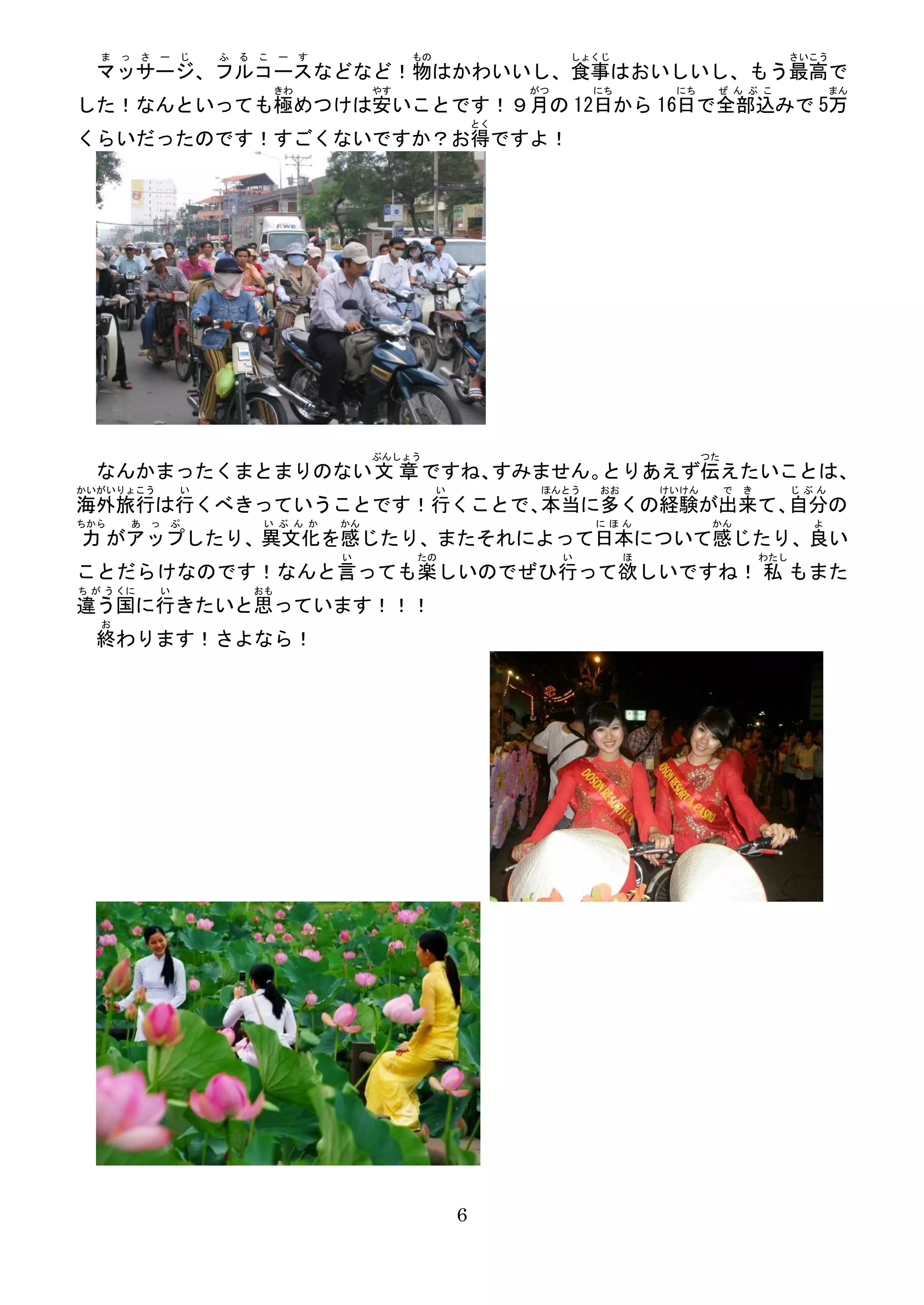ま っ さ ー じ       ふ   る こ ー す               もの                     しょくじ                                   さいこう
  マッサージ、フルコースなどなど！物はかわいいし、食事はおいしいし、もう最高で
                          きわ            やす                     がつ       にち        にち     ぜ ん ぶ こ                 まん
した！なんといっても極めつけは安いことです！９月の 12日から 16日で全部込みで 5万
                                                          とく
くらいだったのです！すごくないですか？お得ですよ！




                                        ぶんしょう                                           つた
  なんかまったくまとまりのない 文 章 ですね、すみません。とりあえず伝えたいことは、
かいがいりょこう       い                                  い             ほんとう    おお       けいけん        で   き         じぶん
海外旅行は行くべきっていうことです！行くことで、本当に多くの経験が出来て、自分の
ちから    あ っ ぷ             い ぶ ん か   かん                                   にほん              かん                  よ
力 がアップしたり、異文化を感じたり、またそれによって日本について感じたり、良い
                                   い         たの                     い        ほ                       わたし
ことだらけなのです！なんと言っても楽しいのでぜひ行って欲しいですね！ 私 もまた
ち が う くに   い            おも
違う国に行きたいと思っています！！！
   お
  終わります！さよなら！




                                                      6
 