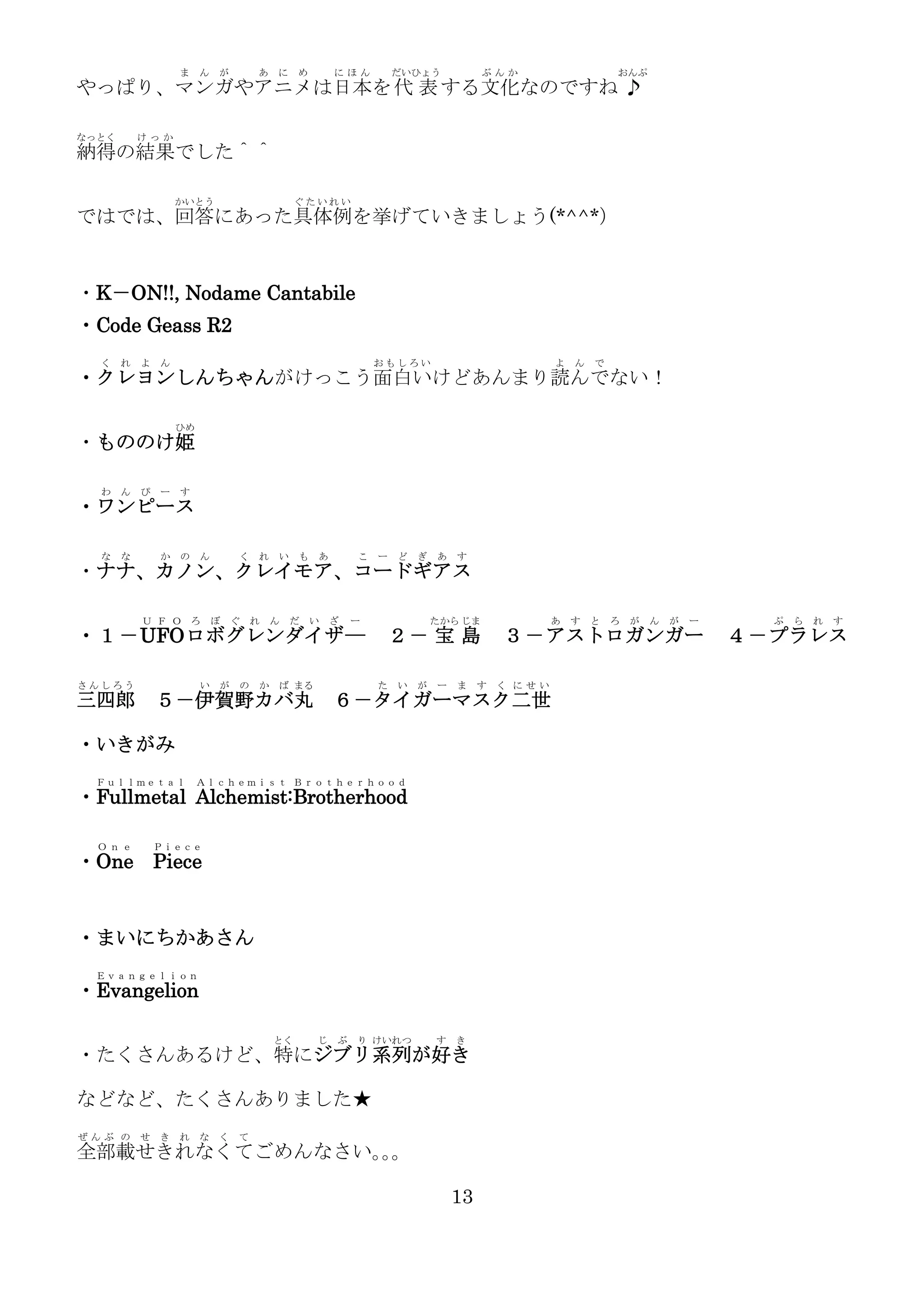 ま ん が        あ に め     にほん    だいひょう         ぶんか                    おんぷ
やっぱり、マンガやアニメは日本を 代 表 する文化なのですね ♪

なっとく    けっか
納得の結果でした＾＾

              かいとう               ぐたいれい
ではでは、回答にあった具体例を挙げていきましょう(*^^*）


・K－ON!!, Nodame Cantabile
・Code Geass R2
  く れ よ ん                                  おもしろい                     よ   ん   で
・クレヨンしんちゃんがけっこう面白いけどあんまり読んでない！

              ひめ
・もののけ姫

  わ ん ぴ ー す
・ワンピース

  な な    か の ん           く れ い も あ       こ ー ど ぎ あ す
・ナナ、カノン、クレイモア、コードギアス

        Ｕ Ｆ Ｏ ろ ぼ ぐ れ ん だ い ざ          ー         たから じま              あ   す   と   ろ   が   ん   が   ー     ぷ   ら   れ   す
・１－UFO ロボグレンダイザ ―                           ２－ 宝 島           ３－アストロガンガー                              ４－プラレス

さんしろう              い   が の か ば まる          た い が ー ま     す   く にせい
三四郎      ５－伊賀野カバ丸                    ６－タイガーマスク二世

・いきがみ
  Ｆｕｌｌｍｅｔａｌ Ａｌｃｈｅｍｉｓｔ Ｂｒｏｔｈｅｒｈｏｏｄ
・Fullmetal Alchemist:Brotherhood

  Ｏｎｅ    Ｐｉｅｃｅ
・One Piece


・まいにちかあさん
  Ｅｖａｎｇｅｌｉｏｎ
・Evangelion

                            とく      じ ぶ り けいれつ     す き
・たくさんあるけど、特にジブリ系列が好き

などなど、たくさんありました★
ぜんぶ の せ き れ な く て
全部載せきれなくてごめんなさい。。
                。

                                                    13
 