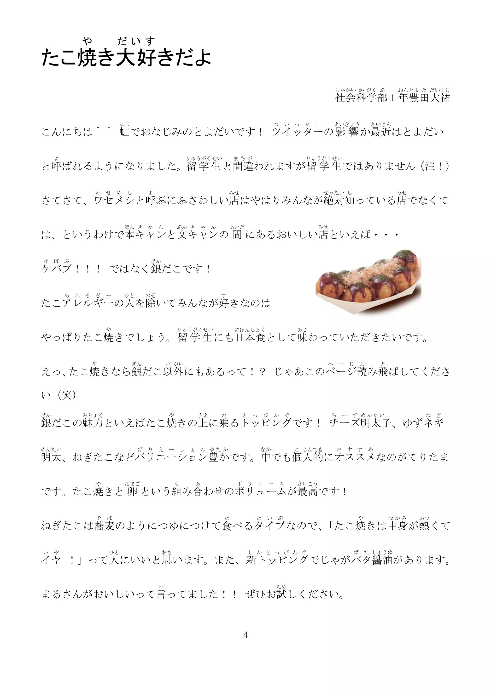 や           だいす
たこ焼き大好きだよ
                                                                                                               しゃかい か がく ぶ           ねんとよ た だいすけ
                                                                                                               社会科学部１年豊田大祐

                          にじ                                                       つ       い   っ   た   ー       えいきょう         さいきん
こんにちは＾＾ 虹でおなじみのとよだいです！ ツイッターの 影 響 か最近はとよだい

     よ                                               りゅうがくせい       まちが                             りゅうがくせい
と呼ばれるようになりました。留 学 生 と間違われますが留 学 生 ではありません（注！）

                  わ せ め し           よ                           みせ                                         ぜったい し                    みせ
さてさて、ワセメシと呼ぶにふさわしい店はやはりみんなが絶対知っている店でなくて

                           ほん き ゃ ん              ぶん き ゃ ん       あいだ                                    みせ
は、というわけで本キャンと文キャンの 間 にあるおいしい店といえば・・・

け    ば ぶ                             ぎん
ケバブ！！！ ではなく銀だこです！

         あ   れ る ぎ ー       ひと       のぞ                      す
たこアレルギーの人を除いてみんなが好きなのは

                      や                          りゅうがくせい           にほんしょく                      あじ
やっぱりたこ焼きでしょう。留 学 生 にも日本食として味わっていただきたいです。

                や              ぎん            い がい                                                          ぺ    ー      じ よ     と
えっ、たこ焼きなら銀だこ以外にもあるって！？ じゃあこのページ読み飛ばしてくださ

い（笑）
ぎん            みりょく                           や         うえ   の        と っ       ぴ   ん       ぐ                ち      ー    ず めんたいこ            ね   ぎ
銀だこの魅力といえばたこ焼きの上に乗るトッピングです！ チーズ明太子、ゆずネギ

めんたい                            ば り え ー し ょ ん ゆたか                          なか                  こ じんてき          お    す   す め
明太、ねぎたこなどバリエーション豊かです。中でも個人的にオススメなのがてりたま

                  や        たまご                   く    あ            ボ   リ   ュ       ー   ム       さいこう
です。たこ焼きと 卵 という組み合わせのボリュームが最高です！

                  そ   ば                                        た           た   い       ぷ                                や          なかみ    あつ
ねぎたこは蕎麦のようにつゆにつけて食べるタイプなので、「たこ焼きは中身が熱くて

い や                   ひと                  おも                           し ん と っ ぴ ん ぐ                                    ば   た しょうゆ
イヤ ！」って人にいいと思います。また、新トッピングでじゃがバタ醤油があります。

                                         い                                             ため
まるさんがおいしいって言ってました！！ ぜひお試しください。


                                                                       4
 