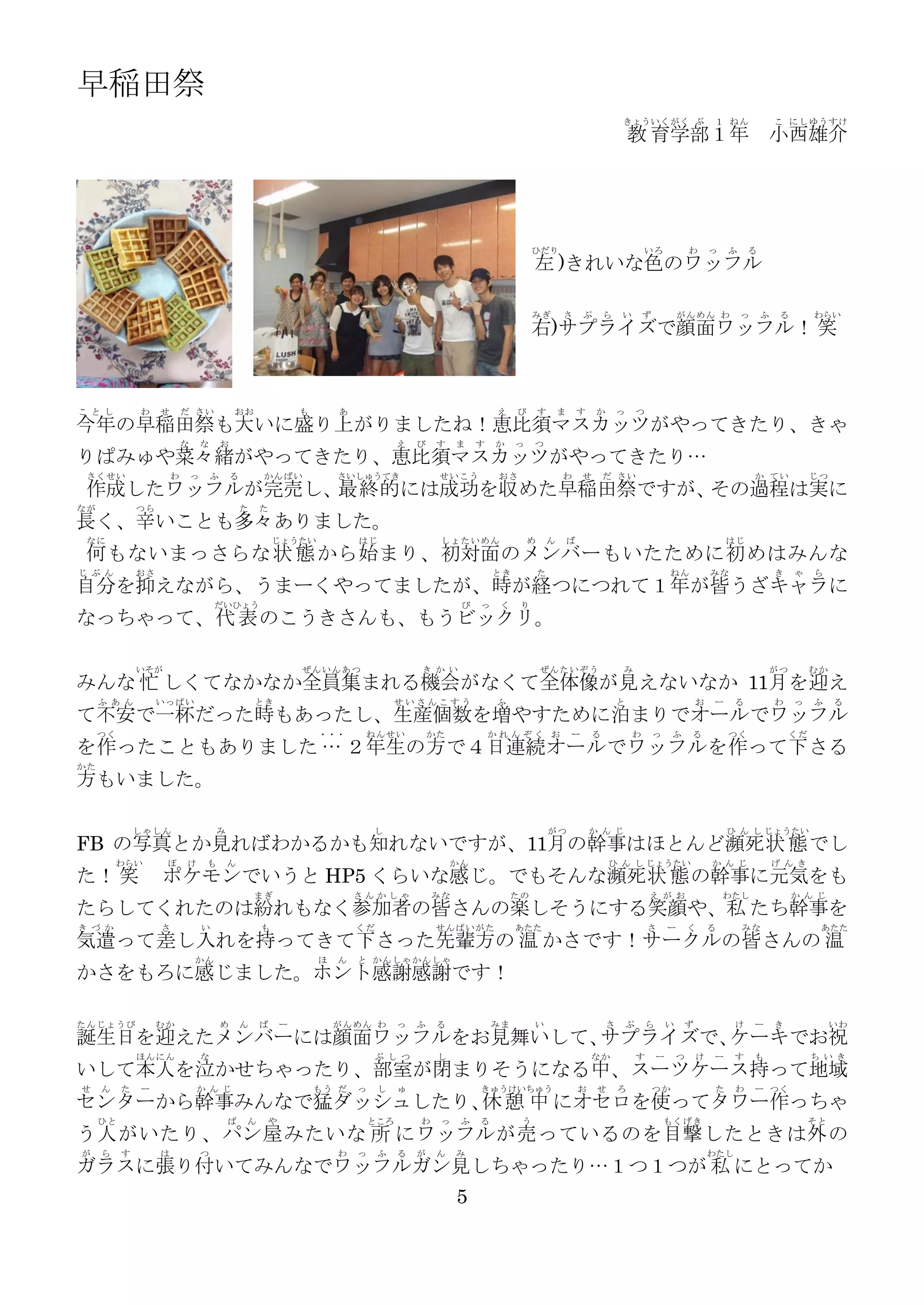 早稲田祭
                                                                                                                                                      きょういく がく ぶ                      １ ねん              こ にし ゆう すけ
                                                                                                                                                          教 育学部１年                                     小西雄介




                                                                                                                      ひだり                                     いろ                  わ   っ   ふ     る
                                                                                                                      左 )きれいな色のワッフル

                                                                                                                      みぎ         さ       ぷ       ら    い       ず               がんめん わ          っ     ふ    る       わらい
                                                                                                                      右)サプライズで顔面ワッフル！ 笑



こ と し         わ    せ       だ さい                おお               も       あ                                   え    び       す       ま       す    か       っ       つ
今年の早稲田祭も大いに盛り上がりましたね！恵比須マスカッツがやってきたり、きゃ
                           な       な       お                                          え   び    す   ま    す   か    っ    つ
りぱみゅや菜々緒がやってきたり、恵比須マスカッツがやってきたり…
 さくせい                  わ       っ       ふ       る        かんばい            さいしゅうてき                せいこう          おさ                  わ       せ       だ さい                                             か てい           じつ
 作成したワッフルが完売し、最終的には成功を収めた早稲田祭ですが、その過程は実に
なが            つら                                   た   た
長く、辛いことも多々ありました。
 なに                                                        じょうたい            はじ                 しょたいめん                め       ん       ば                                                    はじ
 何 もないまっさらな 状 態 から始 まり、初対面 のメンバ ーもいたために初 めはみんな
じ ぶ ん         おさ                                                                                            とき           た                                                ねん          みな                き    ゃ   ら
自分を抑えながら、うまーくやってましたが、時が経つにつれて１年が皆うざキャラに
                                       だいひょう                                                        び   っ    く    り
なっちゃって、代 表 のこうきさんも、もうビックリ。

              いそが                                               ぜんいんあつ                    き か い                          ぜんたいぞう                       み                                               がつ         むか
みんな 忙 しくてなかなか全員集まれる機会がなくて全体像が見えないなか 11月を迎え
     ふ あ ん         いっぱい                                とき                            せいさんこすう                ふ                                         と                           お   ー     る           わ    っ   ふ    る
て不安で一杯だった時もあったし、生産個数を増やすために泊まりでオールでワッフル
     つく                                                             ・・・      ねんせい             かた            かれんぞく お                  ー       る            わ       っ       ふ       る       つく                くだ
を作ったこともありました … ２年生の方で４日連続オー ルでワッフルを作って下 さる
かた
方もいました。

              しゃしん                     み                                        し                                            がつ              か ん じ                                        ひ ん し じょうたい
FB の写真とか見ればわかるかも知れないですが、11月の幹事はほとんど瀕死 状 態 でし
         わらい        ぽ      け       も       ん                                                       かん                                             ひ ん し じょうたい                         か ん じ             げ ん き
た！ 笑               ポケモンでいうと HP5 くらいな感じ。でもそんな瀕死 状 態 の幹事に元気をも
                                                       まぎ                   さんかしゃ             みな                 たの                                               え が お                   わたし                か ん じ
たらしてくれたのは紛れもなく参加者の皆さんの楽しそうにする笑顔や、私 たち幹事を
き づ か              さ               い                   も                    くだ                 せんぱいがた            あたた                                              さ       ー       く   る       みな                  あたた
気遣って差し入れを持ってきて下さった先輩方の 温 かさです！サークルの皆さんの 温
                               かん                                   ほ   ん   と かん しゃ かん しゃ
かさをもろに感じました。ホント感謝感謝です！

たんじょうび             むか                      め       ん   ば    ー           がんめん わ        っ   ふ    る            みま        い                           さ       ぷ       ら       い   ず             け     ー     き             いわ
誕生日を迎えたメンバーには顔面ワッフルをお見舞いして、サプライズで、 ーキでお祝
                                  ケ
              ほんにん                 な                                             ぶ し つ         し                                             なか               す       ー       つ   け   ー     す     も              ち い き
いして本人を泣かせちゃったり、部室が閉まりそうになる中、スーツケース持って地域
せ    ん    た   ー                か ん じ                                もう だ    っ    し    ゅ                 きゅうけいちゅう                         お    せ       ろ           つか                  た     わ     ー つく
センターから幹事みんなで猛ダッシュしたり、 憩 中 にオセロを使ってタワー作っちゃ
                     休
     ひと                                    ぱ       ん    や                       ところ       わ    っ    ふ   る         う                                                   もくげき                                       そと
う人 がいたり、パン 屋 みたいな 所 にワッフル が売 っているのを目撃 したときは外 の
が    ら    す        は               つ                                    わ   っ    ふ    る   が    ん   み                                                                                  わたし
ガラスに張り付いてみんなでワッフルガン見しちゃったり…１つ１つが 私 にとってか
                                                                                                   5
 