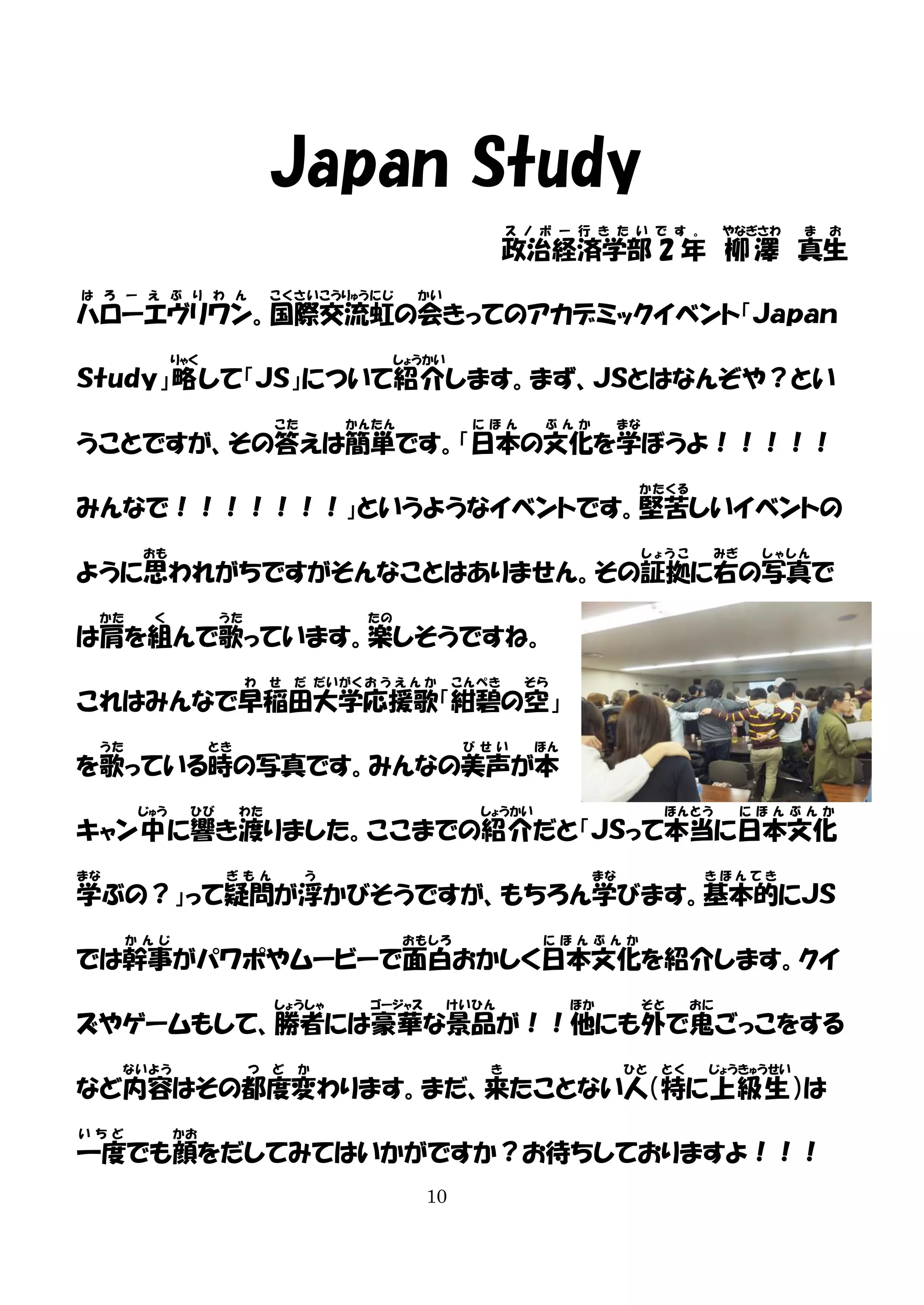 Japan Study
ス ノ ボ ー 行 き た い で す 。

やなぎさわ

ま

お

政治経済学部 2 年 柳 澤 真生
は ろ ー え ぶ り わ ん

こ く さ い こうりゅう に じ

かい

ハローエヴリワン。国際交流虹の会きってのアカデミックイベント「Ｊａｐａｎ
りゃく

しょうかい

Ｓｔｕｄｙ」略 して「ＪＳ」について紹介します。まず、ＪＳとはなんぞや？とい
こた

かんたん

に ほ ん

ぶ ん か

まな

うことですが、その答えは簡単です。「日本の文化を学ぼうよ！！！！！
かたくる

みんなで！！！！！！！」というようなイベントです。堅苦しいイベントの
おも

しょうこ

みぎ

しゃしん

ように思われがちですがそんなことはありません。その証拠に右の写真で
かた

く

うた

たの

は肩を組んで歌っています。楽しそうですね。
わ

せ

だ だい がく お う え ん か

こんぺき

そら

これはみんなで早稲田大学応援歌「紺碧の空」
うた

とき

び せ い

ほん

を歌っている時の写真です。みんなの美声が本
じゅう

ひび

わた

しょうかい

ほ ん とう

に ほ ん ぶ ん か

キャン中 に響き渡りました。ここまでの紹介だと「ＪＳって本当に日本文化
まな

ぎ も ん

う

まな

きほんてき

学ぶの？」って疑問が浮かびそうですが、もちろん学びます。基本的にＪＳ
か ん じ

お も しろ

に ほ ん ぶ ん か

では幹事がパワポやムービーで面白おかしく日本文化を紹介します。クイ
しょうしゃ

ゴージャス

けいひん

ほか

そと

おに

ズやゲームもして、勝者には豪華な景品が！！他にも外で鬼ごっこをする
ない よう

つ

ど

か

き

ひと

とく

じょうきゅうせい

など内容はその都度変わります。まだ、来たことない人（特に上級生 ）は
い ち ど

かお

一度でも顔をだしてみてはいかがですか？お待ちしておりますよ！！！
10

 