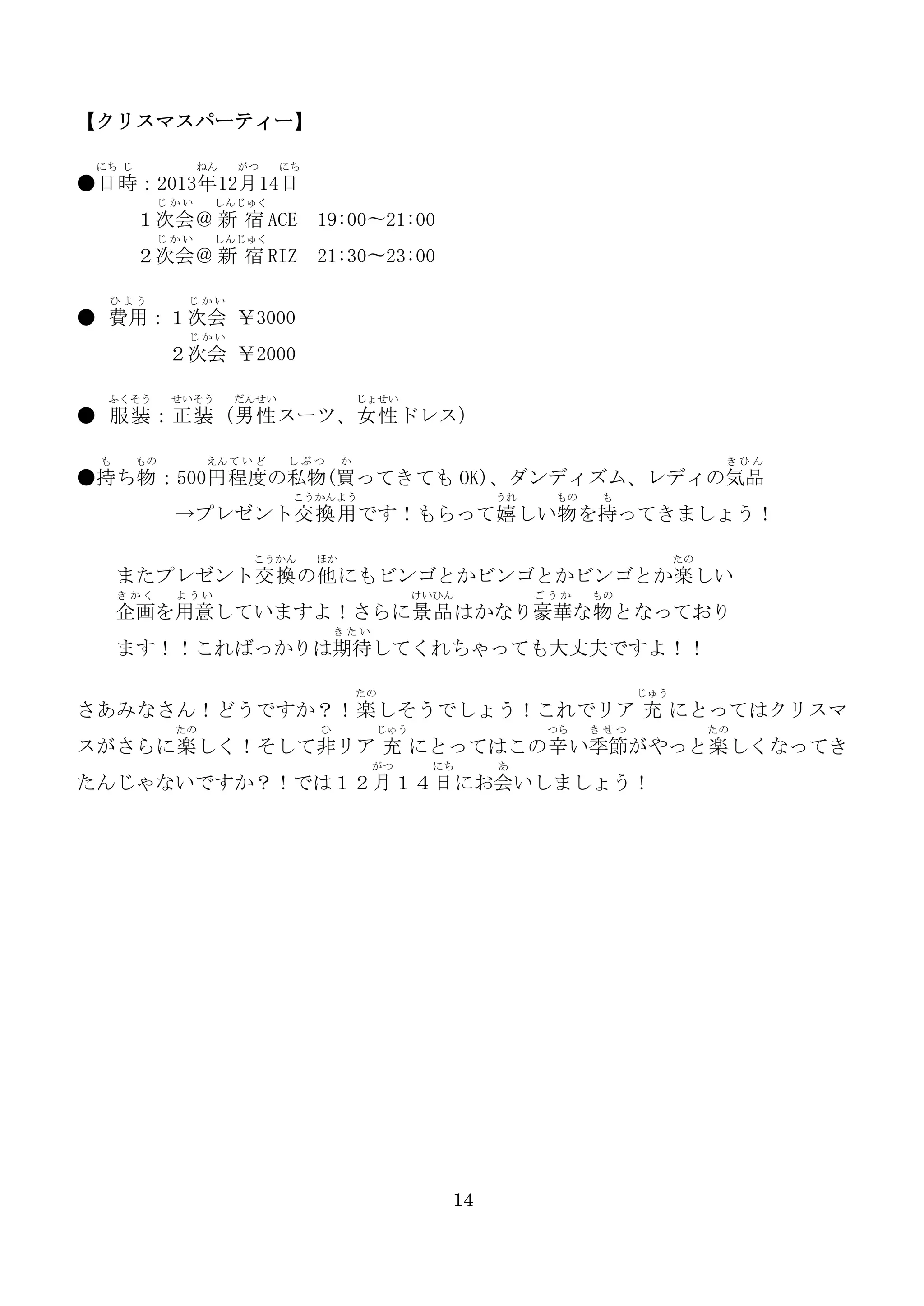【クリスマスパーティー】
にち じ

ねん

がつ

にち

●日 時：2013年 12月 14日
じかい

しんじゅく

１次会＠ 新 宿 ACE
じかい

２次会＠ 新 宿 RIZ
ひよう

19:00〜21:00

しんじゅく

21:30〜23:00

じかい

● 費用：１次会 ￥3000
じかい

２次会 ￥2000
ふくそう

せいそう

だんせい

じょせい

● 服装 ：正装 （男性 スーツ、女性 ドレス）
も

もの

えん て い ど

しぶつ

か

きひん

●持ち物 ：500円 程度の私物(買ってきても OK)、ダンディズム、レディの気品
こうかんよう

うれ

もの

も

→プレゼント交換 用 です！もらって嬉 しい物 を持ってきましょう！
こうかん

ほか

たの

またプレゼント交換 の他 にもビンゴとかビンゴとかビンゴとか楽 しい
きかく

ようい

けいひん

ごうか

もの

企画を用意していますよ！さらに景品 はかなり豪華な物 となっており
きたい

ます！！こればっかりは期待してくれちゃっても大丈夫ですよ！！
たの

じゅう

さあみなさん！どうですか？！楽 しそうでしょう！これでリア 充 にとってはクリスマ
たの

ひ

じゅう

つら

きせつ

たの

スがさらに楽 しく！そして非リア 充 にとってはこの辛 い季節がやっと楽 しくなってき
がつ

にち

あ

たんじゃないですか？！では１２月 １４日 にお会いしましょう！

14

 