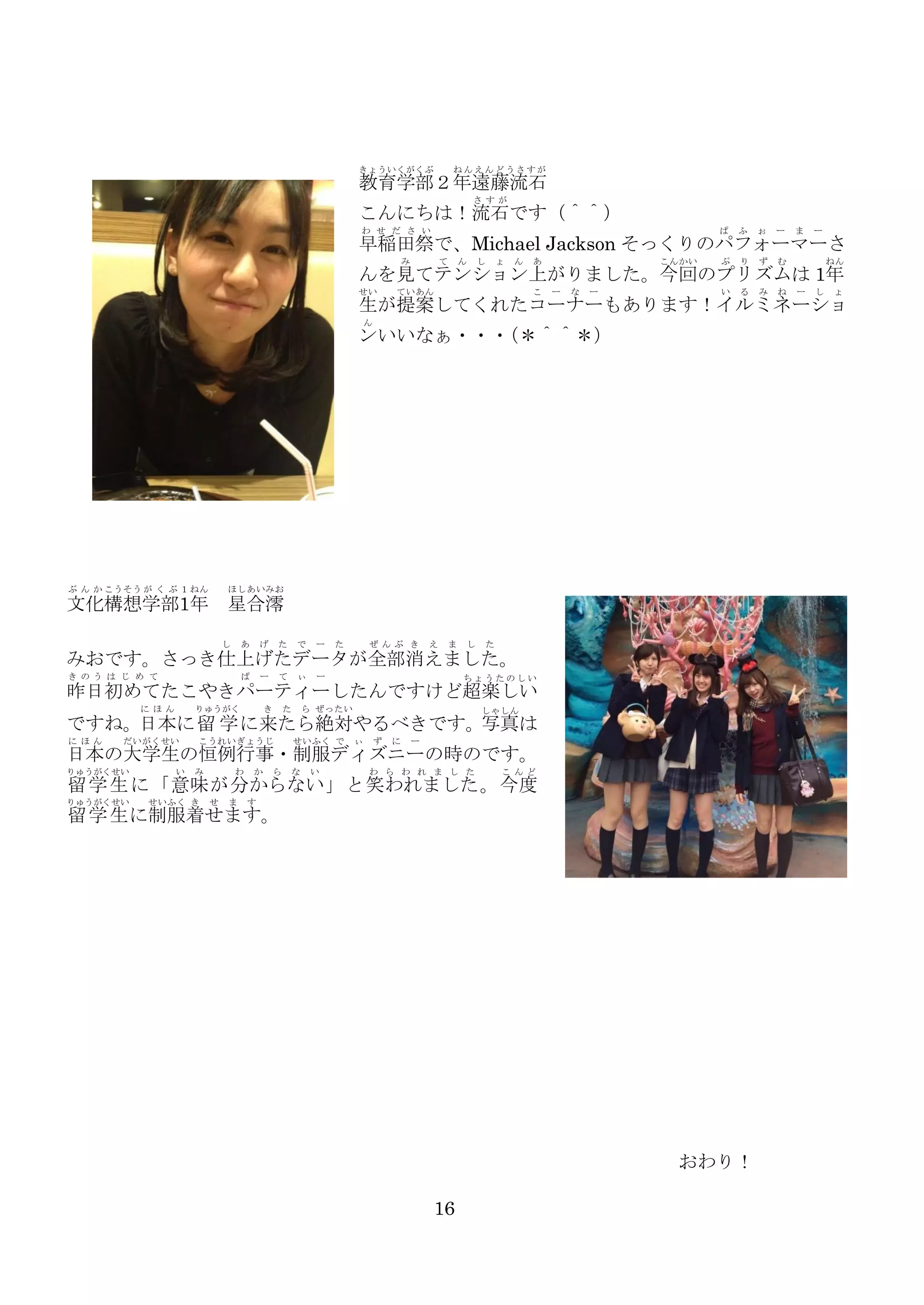 きょういくがくぶ

ねんえんどうさすが

教育学部２年遠藤流石
さ すが

こんにちは！流石です（＾＾）
わ せ だ さ い

ぱ

ふ

ぉ

ー

ぷ

り

ず

む

い

る

み

ね

ま

ー

早稲田祭で、Michael Jackson そっくりのパフォーマーさ
み

て

ん

し

ょ

ん

あ

こんかい

ねん

んを見てテンション上がりました。今回のプリズムは 1年
せい

ていあん

こ

ー

な

ー

ー

し

ょ

生が提案してくれたコーナーもあります！イルミネーショ
ん

ンいいなぁ・・・
（＊＾＾＊）

ぶ ん か こうそう が く ぶ １ ねん

ほしあいみお

文化構想学部1年 星合澪
し

あ

げ

た

で

ー

た

ぜ んぶ き

え

ま

し

た

みおです。さっき仕上げたデータが全部消えました。
き のう は じ め て

ぱ

ー

て

ぃ

ー

ちょうたのしい

昨日初めてたこやきパーティーしたんですけど超楽しい
に ほん

りゅうがく

き

た

ら ぜったい

しゃしん

ですね。日本に留 学 に来たら絶対やるべきです。写真は
に ほん

だいがくせい

こうれい ぎょうじ

せいふく で

ぃ

ず

に

ー

日本の大学生の恒例行事・制服ディズニーの時のです。
りゅうがくせい

い

み

わ

か

ら

な

い

わ ら わ れ ま し た

こ んど

留 学 生 に「意味 が分からない 」と笑われました 。今度

りゅうがくせい

せいふく き

せ

ま

す

留 学 生 に制服着せます。

おわり！
16

 
