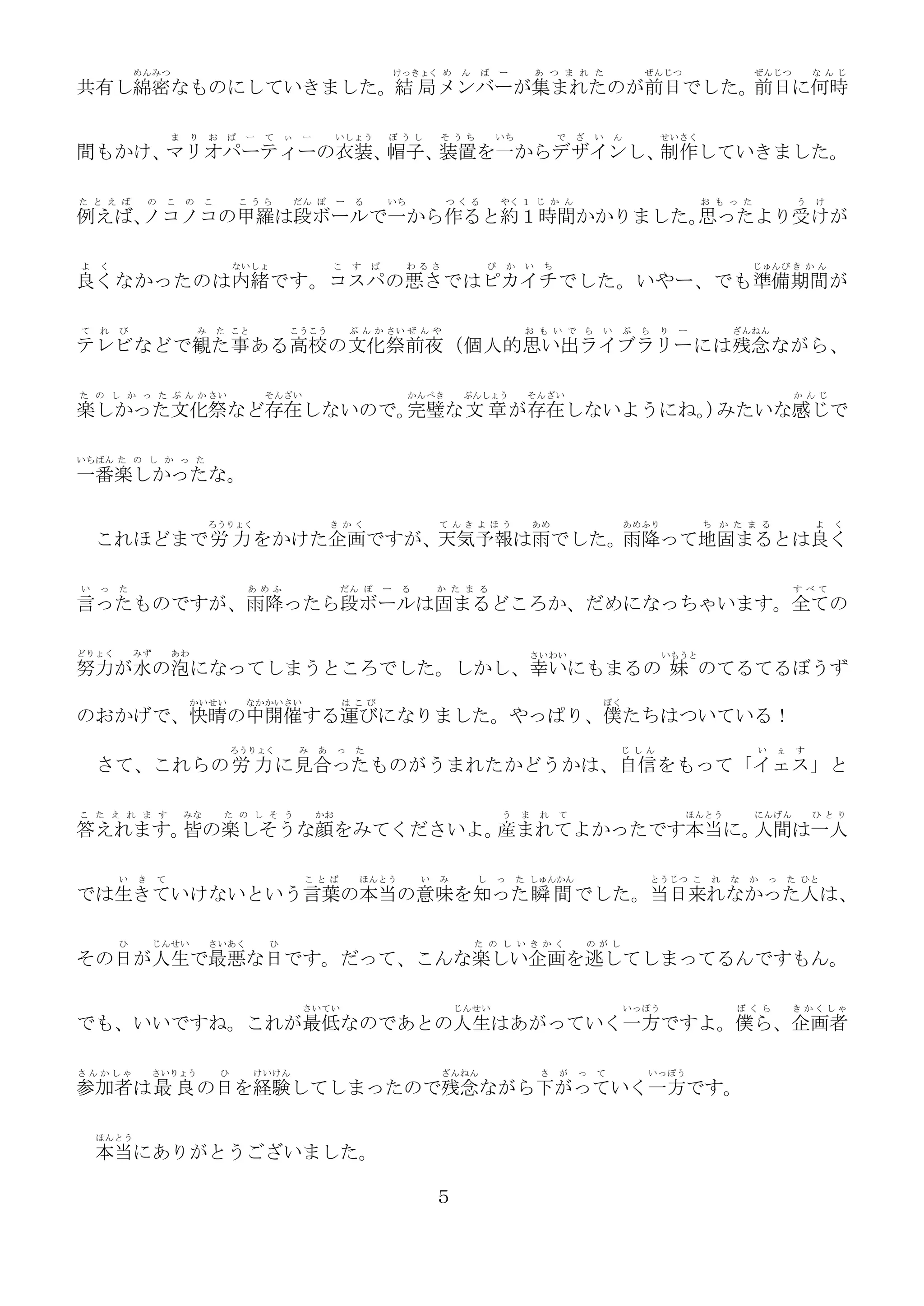 めんみつ

けっきょく め

ん

ば

ー

あ つ ま れ た

ぜんじつ

ぜんじつ

な んじ

共有し綿密なものにしていきました。結 局 メンバーが集まれたのが前日でした。前日に何時
ま

り

お

ぱ

ー

て

ぃ

ー

いしょう

ぼ うし

そ うち

いち

で

ざ

い

ん

せいさく

間もかけ、
マリオパーティーの衣装、
帽子、
装置を一からデザインし、
制作していきました。
た と え ば

の

こ

の

こ

こ うら

だん ぼ

ー

る

いち

つ くる

やく １ じ か ん

お も っ た

う

け

例えば、
ノコノコの甲羅は段ボールで一から作ると約１時間かかりました。
思ったより受けが
よ

く

ないしょ

こ

す

ぱ

わ るさ

ぴ

か

い

ち

じゅんび き か ん

良くなかったのは内緒です。コスパの悪さではピカイチでした。いやー、でも準備期間 が
て

れ

び

み

た こと

こうこう

ぶ ん か さい ぜ ん や

お も い で ら

い

ぶ

ら

り

ー

ざんねん

テレビなどで観た 事 ある高校 の文化 祭 前夜 （個人的思い出ライブラリー には残念 ながら、
た の し か っ た ぶ ん か さい

そんざい

かんぺき

ぶんしょう

そんざい

か んじ

楽しかった文化祭など存在しないので。
完璧な文 章 が存在しないようにね。 みたいな感じで
）
いちばん た の し か っ た

一番楽しかったな。
ろうりょく

き かく

て んきよ ほう

あめ

あめふり

ち か た ま る

よ

く

これほどまで労 力 をかけた企画ですが、天気予報は雨でした。雨降って地固まるとは良く
い

っ

た

あ めふ

だん ぼ

ー

る

か た ま る

す べて

言ったものですが、雨降ったら段ボールは固まるどころか、だめになっちゃいます。全ての
どりょく

みず

あわ

さいわい

いもうと

努力が水の泡になってしまうところでした。しかし、幸いにもまるの 妹 のてるてるぼうず
かいせい

なかかいさい

は こび

ぼく

のおかげで、快晴の中開催する運びになりました。やっぱり、僕たちはついている！
ろうりょく

み

あ

っ

た

じ しん

い

ぇ

す

さて、これらの 労 力 に見合ったものがうまれたかどうかは、自信をもって「イェス」と
こ た え れ ま す

みな

た の し そ う

かお

う

ま

れ

て

ほんとう

にんげん

ひ とり

答えれます。 の楽しそうな顔をみてくださいよ。
皆
産まれてよかったです本当に。
人間は一人
い

き

て

こ とば

ほんとう

い

み

し

っ

た しゅんかん

とうじつ こ

れ

な

か

っ

た ひと

では生きていけないという言葉の本当の意味を知った 瞬 間 でした。当日来れなかった人は、
ひ

じんせい

さいあく

ひ

た の し い き かく

の がし

その日が人生で最悪な日です。だって、こんな楽しい企画を逃してしまってるんですもん。
さいてい

じんせい

いっぽう

ぼ くら

きかくしゃ

でも、いいですね。これが最低なのであとの人生はあがっていく一方ですよ。僕ら、企画者
さんかしゃ

さいりょう

ひ

けいけん

ざんねん

さ

が

っ

て

いっぽう

参加者は最 良 の日を経験してしまったので残念ながら下がっていく一方です。
ほんとう

本当にありがとうございました。
５

 
