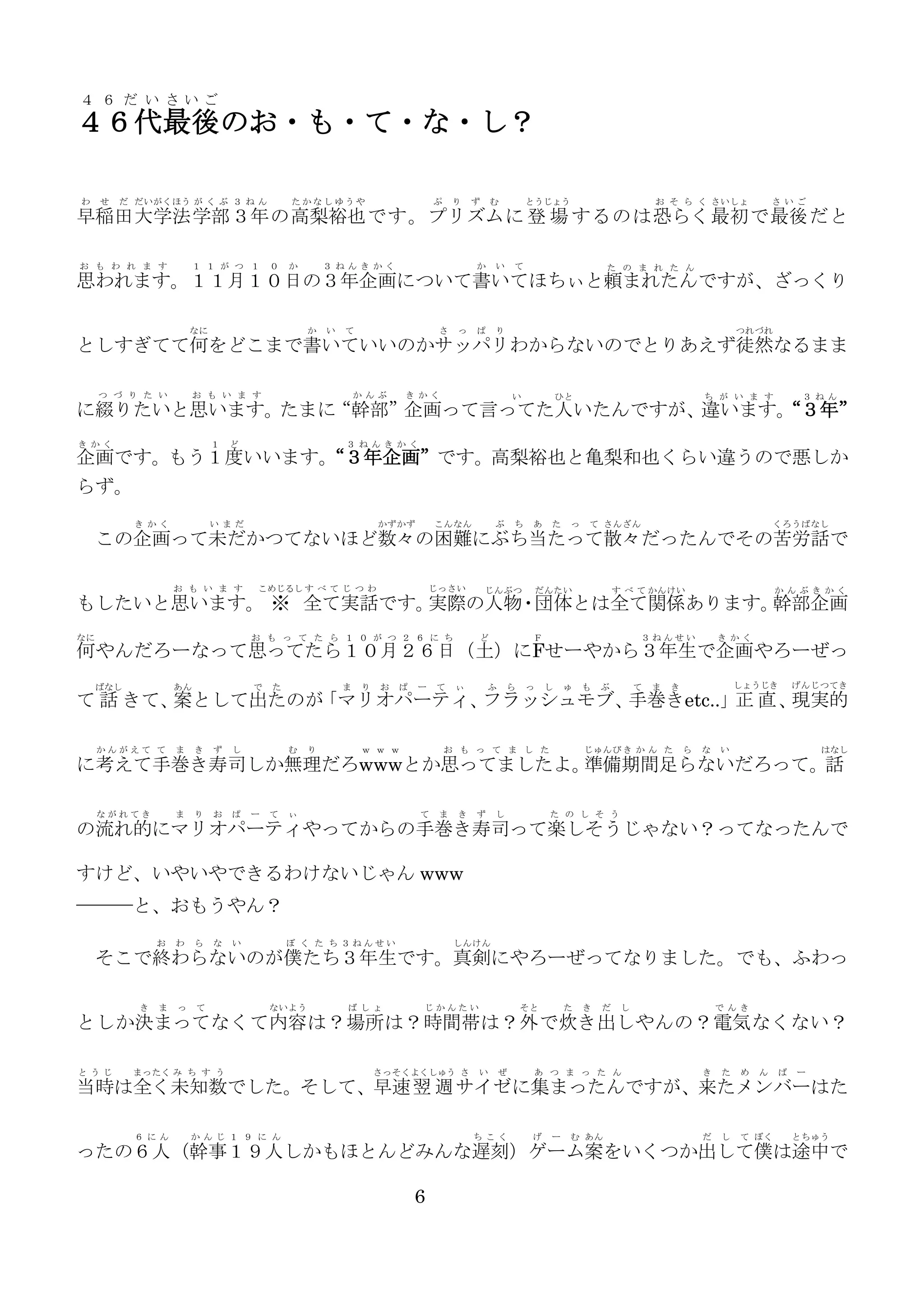 ４ ６ だ い さいご

４６代最後のお・も・て・な・し？
わ

せ

だ だいがくほう が く ぶ ３ ね ん

たかなしゆうや

ぷ

り

ず

む

とうじょう

お そ ら く さいしょ

さ いご

早稲田 大学法 学部 ３年 の高梨裕也 です。プリズム に 登 場 するのは恐らく 最初 で最後 だと
お も わ れ ま す

１ １ が つ １

０

か

３ ねんき かく

か

い

て

た の ま れ た ん

思われます。１１月１０日の３年企画について書いてほちぃと頼まれたんですが、ざっくり
なに

か

い

て

さ

っ

ぱ

り

つれづれ

としすぎてて何をどこまで書いていいのかサッパリわからないのでとりあえず徒然なるまま
つ づ り た い

お も い ま す

か んぶ

き かく

い

ひと

ち が い ま す

３ ね ん

に綴りたいと思います。たまに
“幹部”企画って言ってた人いたんですが、
違います。
“３年”
き かく

１

ど

３ ね んき か く

企画です。もう１度いいます。
“３年企画”です。高梨裕也と亀梨和也くらい違うので悪しか
らず。
き かく

い まだ

かずかず

こんなん

ぶ

ち

あ

た

っ

て さんざん

くろうばなし

この企画って未だかつてないほど数々の困難にぶち当たって散々だったんでその苦労話で
お も い ま す

こめじるし す べ て じ つ わ

じっさい

じんぶつ

だんたい

す べ て かんけい

か んぶき かく

もしたいと思います。 ※ 全て実話です。
実際の人物・団体とは全て関係あります。
幹部企画
なに

お も っ て た ら １ ０ が つ ２ ６ に ち

ど

Ｆ

３ねんせい

き かく

何やんだろーなって思ってたら１０月２６日（土）にFせーやから３年生で企画やろーぜっ
ばなし

あん

かんがえて て

ま

で

た

ま

り

お

ぱ

ー

て

ぃ

ふ

ら

っ

し

ゅ

も

ぶ

て

ま

しょうじき

き

げんじつてき

て 話 きて、 として出たのが
案
「マリオパーティ、
フラッシュモブ、
手巻きetc..」正 直 、
現実的
き

ず

し

む

り

ｗ ｗ ｗ

お も っ て ま し た

じゅんび き か ん た

ら

な

い

はなし

に考えて手巻き寿司しか無理だろwwwとか思ってましたよ。
準備期間足らないだろって。話
ながれてき

ま

り

お

ぱ

ー

て

ぃ

て

ま

き

ず

し

た の し そ う

の流れ的にマリオパーティやってからの手巻き寿司って楽しそうじゃない？ってなったんで
すけど、いやいやできるわけないじゃん www
───と、おもうやん？
お

わ

ら

な

い

ぼ く た ち ３ねんせい

しんけん

そこで終わらないのが僕たち３年生です。真剣にやろーぜってなりました。でも、ふわっ
き

ま

っ

て

ないよう

ば しょ

じかんたい

そと

た

き

だ

し

で んき

としか決まってなくて内容は？場所は？時間帯は？外 で炊き出しやんの？電気 なくない？
と うじ

まったく み ち す う

さっそくよくしゅう さ

い

ぜ

あ つ ま っ た ん

き

た

め

ん

ば

ー

当時は全く未知数でした。そして、早速 翌 週 サイゼに集まったんですが、来たメンバーはた
６ にん

か んじ １ ９ に ん

ち こく

げ

ー

む あん

だ

し

て ぼく

とちゅう

ったの６人（幹事１９人しかもほとんどみんな遅刻）ゲーム案をいくつか出して僕は途中で
6

 