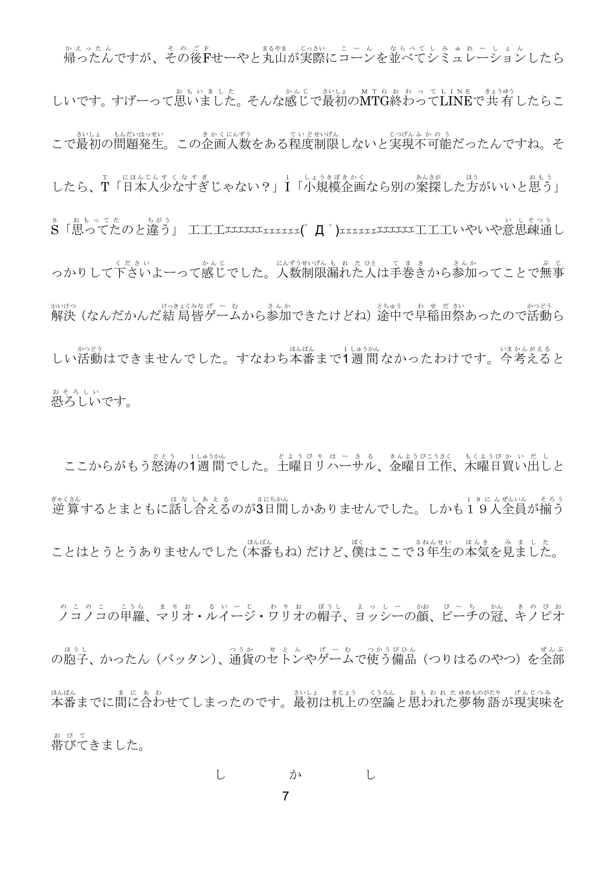 か え っ た ん

そ

の

ご Ｆ

まるやま

じっさい

こ

ー

ん

な ら べ て し

み

ゅ

れ

ー

し

ょ

ん

帰ったんですが、その後Fせーやと丸山が実際にコーンを並べてシミュレーションしたら
お も い ま し た

か んじ

さいしょ

Ｍ Ｔ Ｇ お

わ

っ

て ＬＩＮＥ

きょうゆう

しいです。すげーって思いました。そんな感じで最初のMTG終わってLINEで共 有 したらこ
さいしょ

もんだいはっせい

き か く にんずう

て い ど せいげん

じつげん ふ か の う

こで最初の問題発生。この企画人数をある程度制限しないと実現不可能だったんですね。そ
Ｔ

にほんじん す く な す ぎ

Ｉ

しょうきぼ き か く

あんさが

ほう

お もう

したら、T「日本人少なすぎじゃない？」I 「小規模企画なら別の案探した方がいいと思う」
Ｓ

お も っ て た

ち がう

い

し そ つう

S「思ってたのと違う」 工工工ｴｴｴｴｴｴｪｪｪｪｪｪ(ﾟ Д ﾟ)ｪｪｪｪｪｪｴｴｴｴｴｴ工工工いやいや意思疎通し
く だ さ い

か んじ

にんずうせいげん も

れ

た ひと

て

ま

き

さ んか

ぶ

じ

っかりして下さいよーって感じでした。人数制限漏れた人は手巻きから参加ってことで無事
かいけつ

けっきょくみな げ

ー

む

さ んか

とちゅう

わ

せ

だ さい

かつどう

解決（なんだかんだ結 局 皆ゲームから参加できたけどね）途中で早稲田祭あったので活動ら
かつどう

ほんばん

１ しゅうかん

いま か ん が え る

しい活動 はできませんでした。すなわち本番 まで1 週 間 なかったわけです。今 考える と
お そ ろ し い

恐ろしいです。

ど とう

１ しゅうかん

ど よ う び り

は

ー

さ

る

き ん よ う び こうさく

もくようび か

い

だ

し

ここからがもう怒涛の1 週 間 でした。土曜日リハーサル、金曜日工作、木曜日買い出しと
ぎゃくさん

は な し あ え る

３ にちかん

１ ９ に ん ぜんいん

そ ろう

逆 算 するとまともに話し合えるのが3日間しかありませんでした。しかも１９人全員が揃う
ほんばん

ぼく

３ねんせい

ほ んき

み

ま

し

た

ことはとうとうありませんでした
（本番もね）
だけど、 はここで３年生の本気を見ました。
僕

の

こ

の

こ

こ うら

ま

り

お

る

い

ー

じ

わ

り

お

ぼ うし

よ

っ

し

ー

かお

ぴ

ー

ち

かん

き

の

ぴ

お

ノコノコの甲羅、マリオ・ルイージ・ワリオの帽子、ヨッシーの顔、ピーチの冠、キノピオ
ほ うし

つ うか

せ

と

ん

げ

ー

む

つ かうび ひん

ぜ んぶ

の胞子、かったん（バッタン）
、通貨のセトンやゲームで使う備品（つりはるのやつ）を全部
ほんばん

ま

に

あ

わ

さいしょ

きじょう

くうろん

お も わ れ た ゆめ ものがたり

げんじつみ

本番までに間に合わせてしまったのです。最初は机上の空論と思われた夢 物 語 が現実味を
お

び

て

帯びてきました。
し

か
7

し

 