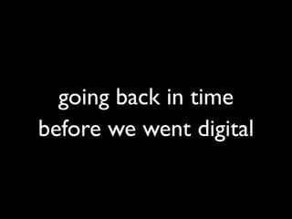 going back in time
before we went digital
 