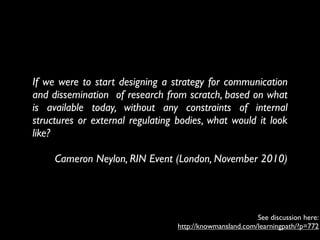 If we were to start designing a strategy for communication
and dissemination  of research from scratch, based on what
is available today, without any constraints of internal
structures or external regulating bodies, what would it look
like?

     Cameron Neylon, RIN Event (London, November 2010)




                                                          See discussion here:
                                  http://knowmansland.com/learningpath/?p=772
 