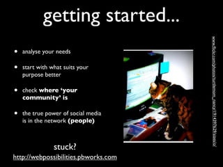 getting started...




                                      www.ﬂickr.com/photos/turtlemom_nancy/1914397629/sizes/o/ 
•   analyse your needs

•   start with what suits your
    purpose better

•   check where ‘your
    community’ is

•   the true power of social media
    is in the network (people)



                stuck?
http://webpossibilities.pbworks.com
 