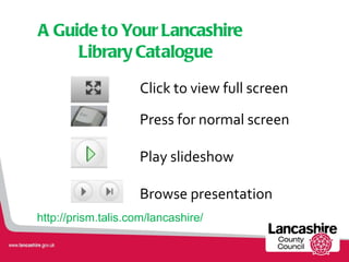 A Guide to Your Lancashire Library Catalogue ,[object Object],[object Object],[object Object],[object Object],http://prism.talis.com/lancashire/ 