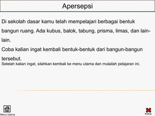 Apersepsi

Di sekolah dasar kamu telah mempelajari berbagai bentuk
bangun ruang. Ada kubus, balok, tabung, prisma, limas, dan lain-
lain.
Coba kalian ingat kembali bentuk-bentuk dari bangun-bangun
tersebut.
Setelah kalian ingat, silahkan kembali ke menu utama dan mulailah pelajaran ini.




Menu Utama                                                                         Kelua
 