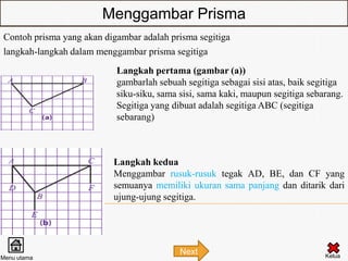 Menggambar Prisma
Contoh prisma yang akan digambar adalah prisma segitiga
langkah-langkah dalam menggambar prisma segitiga
                           Langkah pertama (gambar (a))
                           gambarlah sebuah segitiga sebagai sisi atas, baik segitiga
                           siku-siku, sama sisi, sama kaki, maupun segitiga sebarang.
                           Segitiga yang dibuat adalah segitiga ABC (segitiga
                           sebarang)



                          Langkah kedua
                          Menggambar rusuk-rusuk tegak AD, BE, dan CF yang
                          semuanya memiliki ukuran sama panjang dan ditarik dari
                          ujung-ujung segitiga.




                                           Next                                 Kelua
Menu utama
 