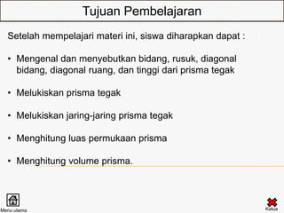 Tujuan Pembelajaran
  Setelah mempelajari materi ini, siswa diharapkan dapat :

  • Mengenal dan menyebutkan bidang, rusuk, diagonal
    bidang, diagonal ruang, dan tinggi dari prisma tegak

  • Melukiskan prisma tegak

  • Melukiskan jaring-jaring prisma tegak

  • Menghitung luas permukaan prisma

  • Menghitung volume prisma.




Menu utama                                                   Kelua
 