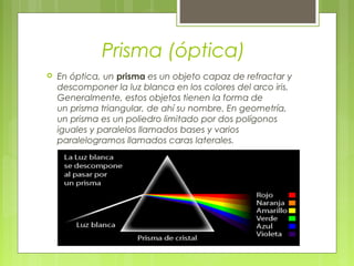 Prisma (óptica)
   En óptica, un prisma es un objeto capaz de refractar y
    descomponer la luz blanca en los colores del arco iris.
    Generalmente, estos objetos tienen la forma de
    un prisma triangular, de ahí su nombre. En geometría,
    un prisma es un poliedro limitado por dos polígonos
    iguales y paralelos llamados bases y varios
    paralelogramos llamados caras laterales.
 