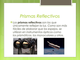 Prismas Reflectivos
 Los prismas  reflectivos son los que
 únicamente reflejan la luz. Como son más
 fáciles de elaborar que los espejos, se
 utilizan en instrumentos ópticos como
 los prismáticos, los monoculares y otros.
 