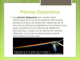 Prismas Dispersivos
   Los prismas dispersivos son usados para
    descomponer la luz en el espectro del arcoiris,
    porque el índice de refracción depende de la
    frecuencia (influye la dispersion) la luz blanca que
    llega al prisma es una mezcla de diferentes
    frecuencias y cada una se desvía de manera
    diferente. La luz azul es disminuida a menor
    velocidad que la luz roja.
 