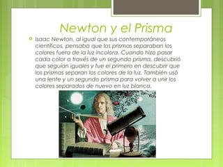 Newton y el Prisma
   Isaac Newton, al igual que sus contemporáneos
    científicos, pensaba que los prismas separaban los
    colores fuera de la luz incolora. Cuando hizo pasar
    cada color a través de un segundo prisma, descubrió
    que seguían iguales y fue el primero en descubrir que
    los prismas separan los colores de la luz. También usó
    una lente y un segundo prisma para volver a unir los
    colores separados de nuevo en luz blanca.
 