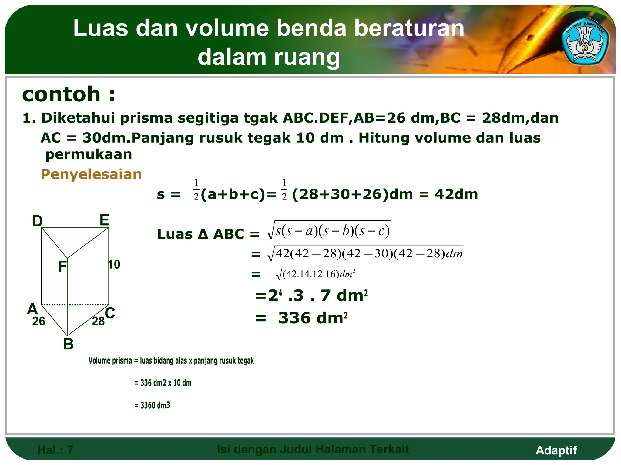 Luas dan volume benda beraturan
                    dalam ruang
contoh :
1. Diketahui prisma segitiga tgak ABC.DEF,AB=26 dm,BC = 28dm,dan
   AC = 30dm.Panjang rusuk tegak 10 dm . Hitung volume dan luas
   permukaan
   Penyelesaian       1           1
                  s = 2 (a+b+c)= 2 (28+30+26)dm = 42dm
 D            E
                                 Luas ∆ ABC = s( s − a )( s − b)( s − c)
                                            = 42( 42 − 28)( 42 − 30)( 42 − 28) dm
      F          10
                                            = ( 42.14.12.16) dm2
                                                                    =24 .3 . 7 dm2
A               C
 26        28                                                       = 336 dm2
      B
           Volume prisma = luas bidang alas x panjang rusuk tegak

                         = 336 dm2 x 10 dm

                         = 3360 dm3




 Hal.: 7                                            Isi dengan Judul Halaman Terkait   Adaptif
 