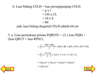 b. Luas bidang CELH = luas persegipanjang CELH
=pxl
= CH x CL
= 10 x 8
= 80
jadi, luas bidang diagonal CELH adalah 64 cm
3. a. Luas permukaan prisma PQRSTU = (2 x luas PQR) +
(luas QRUT + luas RPSU)

=
=

Back

=
=

Next

 