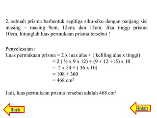 2. sebuah prisma berbentuk segitiga siku-siku dengan panjang sisi
masing – masing 9cm, 12cm, dan 15cm. Jika tinggi prisma
10cm, hitunglah luas permukaan prisma tersebut !
Penyelesaian :
Luas permukaan prisma = 2 x luas alas + ( keliling alas x tinggi)
= 2 ( ½ x 9 x 12) + (9 + 12 +15) x 10
= 2 x 54 + ( 36 x 10)
= 108 + 360
= 468 cm2
Jadi, luas permukaan prisma tersebut adalah 468 cm2
Back

Finish

 