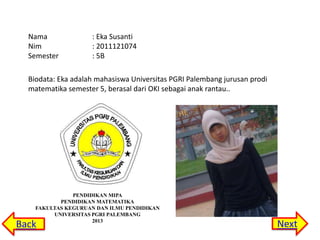 Nama
Nim
Semester

: Eka Susanti
: 2011121074
: 5B

Biodata: Eka adalah mahasiswa Universitas PGRI Palembang jurusan prodi
matematika semester 5, berasal dari OKI sebagai anak rantau..

PENDIDIKAN MIPA
PENDIDIKAN MATEMATIKA
FAKULTAS KEGURUAN DAN ILMU PENDIDIKAN
UNIVERSITAS PGRI PALEMBANG
2013

Back

Next

 