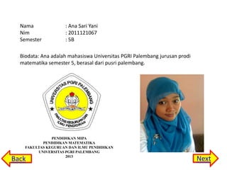 Nama
Nim
Semester

: Ana Sari Yani
: 2011121067
: 5B

Biodata: Ana adalah mahasiswa Universitas PGRI Palembang jurusan prodi
matematika semester 5, berasal dari pusri palembang.

PENDIDIKAN MIPA
PENDIDIKAN MATEMATIKA
FAKULTAS KEGURUAN DAN ILMU PENDIDIKAN
UNIVERSITAS PGRI PALEMBANG
2013

Back

Next

 