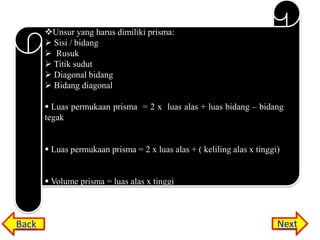 Unsur yang harus dimiliki prisma:
 Sisi / bidang
 Rusuk
 Titik sudut
 Diagonal bidang
 Bidang diagonal
 Luas permukaan prisma = 2 x luas alas + luas bidang – bidang
tegak
 Luas permukaan prisma = 2 x luas alas + ( keliling alas x tinggi)
 Volume prisma = luas alas x tinggi

Back

Next

 
