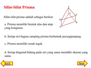 Sifat-Sifat Prisma

F
C

Sifat-sifat prisma adalah sebagai berikut:

E

D

a. Prisma memiliki bentuk alas dan atap
yang kongruen.

B
A

b. Setiap sisi bagian samping prisma berbentuk persegipanjang.
c. Prisma memiliki rusuk tegak.
d. Setiap diagonal bidang pada sisi yang sama memiliki ukuran yang
sama.
Back

Next

 