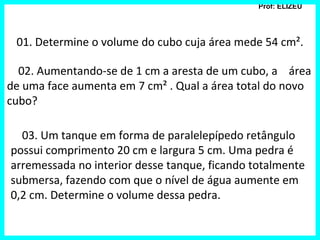 Prof: ELIZEU
01. Determine o volume do cubo cuja área mede 54 cm².
02. Aumentando-se de 1 cm a aresta de um cubo, a área
de uma face aumenta em 7 cm² . Qual a área total do novo
cubo?
03. Um tanque em forma de paralelepípedo retângulo
possui comprimento 20 cm e largura 5 cm. Uma pedra é
arremessada no interior desse tanque, ficando totalmente
submersa, fazendo com que o nível de água aumente em
0,2 cm. Determine o volume dessa pedra.
 