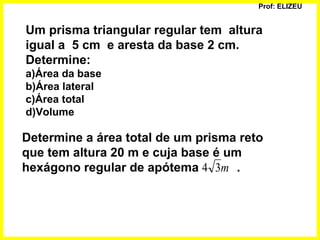 Prof: ELIZEU
Um prisma triangular regular tem altura
igual a 5 cm e aresta da base 2 cm.
Determine:
a)Área da base
b)Área lateral
c)Área total
d)Volume
Determine a área total de um prisma reto
que tem altura 20 m e cuja base é um
hexágono regular de apótema .m34
 