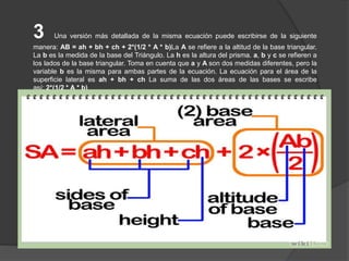 3 Una versión más detallada de la misma ecuación puede escribirse de la siguiente
manera: AB = ah + bh + ch + 2*(1/2 * A * b)La A se refiere a la altitud de la base triangular.
La b es la medida de la base del Triángulo. La h es la altura del prisma. a, b y c se refieren a
los lados de la base triangular. Toma en cuenta que a y A son dos medidas diferentes, pero la
variable b es la misma para ambas partes de la ecuación. La ecuación para el área de la
superficie lateral es ah + bh + ch La suma de las dos áreas de las bases se escribe
así: 2*(1/2 * A * b)
 