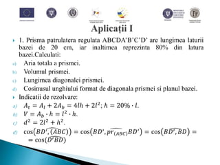  1. Prisma patrulatera regulata ABCDA’B’C’D’ are lungimea laturii
bazei de 20 cm, iar inaltimea reprezinta 80% din latura
bazei.Calculati:
a) Aria totala a prismei.
b) Volumul prismei.
c) Lungimea diagonalei prismei.
d) Cosinusul unghiului format de diagonala prismei si planul bazei.
 Indicatii de rezolvare:
a) 𝐴 𝑡 = 𝐴𝑙 + 2𝐴 𝑏 = 4𝑙ℎ + 2𝑙2
; ℎ = 20% ∙ 𝑙.
b) 𝑉 = 𝐴 𝑏 ∙ ℎ = 𝑙2 ∙ ℎ.
c) 𝑑2
= 2𝑙2
+ ℎ2
.
d) cos 𝐵𝐷′, 𝐴𝐵𝐶 = cos 𝐵𝐷′, 𝑝𝑟 𝐴𝐵𝐶 𝐵𝐷′ = cos 𝐵𝐷′, 𝐵𝐷 =
= cos( 𝐷′ 𝐵𝐷)
 