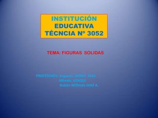 INSTITUCIÓN
      EDUCATIVA
    TÉCNCIA Nº 3052


     TEMA: FIGURAS SOLIDAS




PROFESORES: Augusto, ISIDRO DIAZ
           Alfredo, UZAQUI
            Rubén Wilfredo DIAZ A.
 