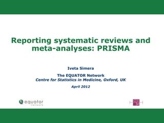 Reporting systematic reviews and
meta-analyses: PRISMA
Iveta Simera
The EQUATOR Network
Centre for Statistics in Medicine, Oxford, UK
April 2012
 