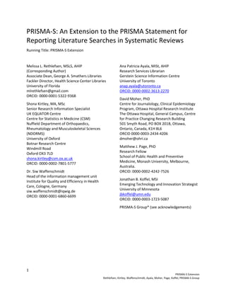 1
PRISMA-S Extension
Rethlefsen, Kirtley, Waffenschmidt, Ayala, Moher, Page, Koffel, PRISMA-S Group
PRISMA-S: An Extension to the PRISMA Statement for
Reporting Literature Searches in Systematic Reviews
Running Title: PRISMA-S Extension
Melissa L. Rethlefsen, MSLS, AHIP
(Corresponding Author)
Associate Dean, George A. Smathers Libraries
Fackler Director, Health Science Center Libraries
University of Florida
mlrethlefsen@gmail.com
ORCID: 0000-0001-5322-9368
Shona Kirtley, MA, MSc
Senior Research Information Specialist
UK EQUATOR Centre
Centre for Statistics in Medicine (CSM)
Nuffield Department of Orthopaedics,
Rheumatology and Musculoskeletal Sciences
(NDORMS)
University of Oxford
Botnar Research Centre
Windmill Road
Oxford OX3 7LD
shona.kirtley@csm.ox.ac.uk
ORCID: 0000-0002-7801-5777
Dr. Siw Waffenschmidt
Head of the information management unit
Institute for Quality and Efficiency in Health
Care, Cologne, Germany
siw.waffenschmidt@iqwig.de
ORCID: 0000-0001-6860-6699
Ana Patricia Ayala, MISt, AHIP
Research Services Librarian
Gerstein Science Information Centre
University of Toronto
anap.ayala@utoronto.ca
ORCID: 0000-0002-3613-2270
David Moher, PhD
Centre for Journalology, Clinical Epidemiology
Program, Ottawa Hospital Research Institute
The Ottawa Hospital, General Campus, Centre
for Practice Changing Research Building
501 Smyth Road, PO BOX 201B, Ottawa,
Ontario, Canada, K1H 8L6
ORCID 0000-0003-2434-4206
dmoher@ohri.ca
Matthew J. Page, PhD
Research Fellow
School of Public Health and Preventive
Medicine, Monash University, Melbourne,
Australia.
ORCID: 0000-0002-4242-7526
Jonathan B. Koffel, MSI
Emerging Technology and Innovation Strategist
University of Minnesota
jbkoffel@umn.edu
ORCID: 0000-0003-1723-5087
PRISMA-S Group* (see acknowledgements)
 