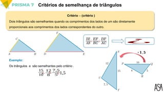 Critério -- (critério )
Critérios de semelhança de triângulos
Dois triângulos são semelhantes quando os comprimentos dos lados de um são diretamente
proporcionais aos comprimentos dos lados correspondentes do outro.
𝐷𝐸
𝐴𝐵 ¿
¿
𝐸𝐹
𝐵𝐶
¿
𝐷𝐹
𝐴𝐶
Os triângulos e são semelhantes pelo critério .
Exemplo:
15
10
¿
12
8
¿
7,5
5¿1,5
×𝟏,𝟓
 