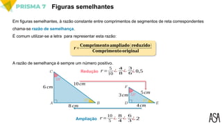 Figuras semelhantes
Em figuras semelhantes, à razão constante entre comprimentos de segmentos de reta correspondentes
chama-se razão de semelhança.
É comum utilizar-se a letra para representar esta razão:
𝒓 =
𝐂𝐨𝐦𝐩𝐫𝐢𝐦𝐞𝐧𝐭𝐨𝐚𝐦𝐩𝐥𝐢𝐚𝐝𝐨(𝐫𝐞𝐝𝐮𝐳𝐢𝐝𝐨)
𝐂𝐨𝐦𝐩𝐫𝐢𝐦𝐞𝐧𝐭𝐨𝐨𝐫𝐢𝐠𝐢𝐧𝐚𝐥
A razão de semelhança é sempre um número positivo.
8 cm
6 cm
10cm
3cm
4cm
5 cm
𝑟 =
5
10
¿
4
8
¿
3
6
Ampliação
Redução ¿ 0,5
𝑟 =
10
5
¿
8
4
¿
6
3 ¿ 2
 