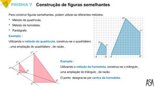 Construção de figuras semelhantes
Para construir figuras semelhantes, podem utilizar-se diferentes métodos:
 Método da quadrícula;
 Método da homotetia;
 Pantógrafo.
Utilizando o método da quadrícula, construiu-se o quadrilátero
, uma ampliação do quadrilátero , de razão .
Exemplo :
Utilizando o método da homotetia, construiu-se o triângulo ,
uma ampliação do triângulo , de razão .
Exemplo :
O ponto designa-se por centro da homotetia.
 