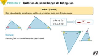 Critério - (critério )
Critérios de semelhança de triângulos
Dois triângulos são semelhantes se têm, de um para o outro, dois ângulos iguais.
𝐵 ^
𝐴𝐶=𝐸 ^
𝐷 𝐹
𝐶 ^
𝐵 𝐴=𝐹 ^
𝐸 𝐷
¿
Os triângulos e são semelhantes pelo critério .
Exemplo:
 