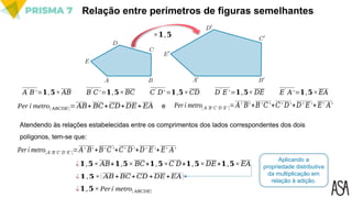 Relação entre perímetros de figuras semelhantes
×𝟏,𝟓
Atendendo às relações estabelecidas entre os comprimentos dos lados correspondentes dos dois
polígonos, tem-se que:
𝐴′
𝐵′=𝟏,𝟓× 𝐴𝐵 𝐵′
𝐶′=𝟏,𝟓×𝐵𝐶 𝐶′
𝐷′ =𝟏,𝟓×𝐶𝐷 𝐷′
𝐸′=𝟏,𝟓× 𝐷𝐸 𝐸′
𝐴′=𝟏,𝟓×𝐸𝐴
Per í metro[ 𝐴𝐵𝐶𝐷𝐸]= 𝐴𝐵+ 𝐵𝐶+𝐶𝐷+𝐷𝐸+ 𝐸𝐴 e Per í metro[ 𝐴′ 𝐵′ 𝐶′ 𝐷′ 𝐸′ ]=𝐴′ 𝐵′+𝐵′𝐶′+𝐶′ 𝐷′+𝐷′ 𝐸′+ 𝐸′ 𝐴′
Per í metro[ 𝐴′ 𝐵′ 𝐶′ 𝐷′ 𝐸′ ]=𝐴′ 𝐵′+𝐵′𝐶′+𝐶′ 𝐷′+𝐷′ 𝐸′+𝐸′ 𝐴′
¿𝟏,𝟓× 𝐴𝐵+𝟏,𝟓× 𝐵𝐶+𝟏,𝟓×𝐶 𝐷+𝟏,𝟓×𝐷𝐸+𝟏,𝟓×𝐸𝐴
¿𝟏,𝟓×( 𝐴𝐵+𝐵𝐶+𝐶𝐷 +𝐷𝐸+𝐸𝐴)
¿𝟏,𝟓×Perí metro[ 𝐴𝐵𝐶𝐷𝐸]
Aplicando a
propriedade distributiva
da multiplicação em
relação à adição.
 